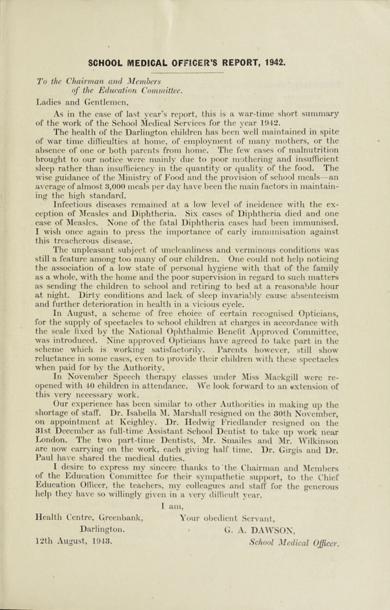 To the Chairman and Members of the Education Committee. Ladies and Gentlemen, As in the case of last year’s re])ort, this is a war-time short summary of the work of the School INIedical Services for the year 1942. The health of the Darlington children has been well maintained in spite of war time dilliculties at home, of employment of many mothers, or the absence of one or both ])arents from home. The few eases of malnutrition brought to our notice were mainly due to poor mothering and insulFicient slec}) rather than insudiciency in the (piantity or (juality of the food. The wise guidance of the ^Ministry of Food and the provision of school meals—an average of almost 8,000 meals ]icr day have been the main factors in maintain- ing the high standard. Infectious diseases remained at a low level of incidence with the ex- ce})tion of Measles and Di]dithcria. Six cases of Diphtheria died and one case of Measles. None of the fatal Di])htheria eases had been immunised. I wish once again to })rcss the importance of early immunisation against this treacherous disease. The unpleasant subject of iinclcanliness and verminous conditions was still a feature among too many of our children. One could not hel]) noticing the association of a low state of j^ersonal hygiene with that of the family as a whole, with the home and the ]ioor supervision in regard to such matters as sending the children to school and retiring to bed at a reasonable hour at night. Dirty conditions and lack of sleep invariably cause absenteeism and further deterioration in health in a vicious cycle. In August, a scheme of free choice of certain recognised 0])ticians, for the supply of s})cctaclcs to school children at charges in accordance with the scale fixed by the National Ophthalmic Jfenelit A])proved Fommittee, was introduced. Nine a})))roved Opticians have agreed to take imrt in the scheme which is working satisfactorily. Parents however, still show reluctance in some cases, even to provide their children Avith these spectacles when paid for by the Authority. In November Speech therapy classes under Miss Mackgill were re- opened with 40 children in attendance. ^Vc look forward to an extension of this very necessary work. Our cx])erience has been similar to other Authorities in making iq) the shortage of stall. Dr. Isabella ^I. ^larshall resigned on the 8()th November, on appointment at Keighley. Dr. Iledwig Friedlandcr resigned on the 81st December as full-time Assistant School Dentist to take iq) work near London. The two part-time Dentists, ?*Ir. Smailcs and Mr. AVilkinson arc now carrying on the work, each giving half time. Dr. Ciirgis and Dr. l^aul have shared the medical duties. I desire to ex])ress my sincere thanks to’the Fhairnian and ^Icmbcrs of the Education (’ommittcc for their sympatlietie support, to the Chief Education Ollicer, the teachers, my colleagues and stall for the generous help they have so willingly given in a very diHicult year. I am. Health Centre, Greenbank, Your obedient Servant, Darlington. . G. A. DAAVSOX, 12th August, 1048. School Medical Officer.