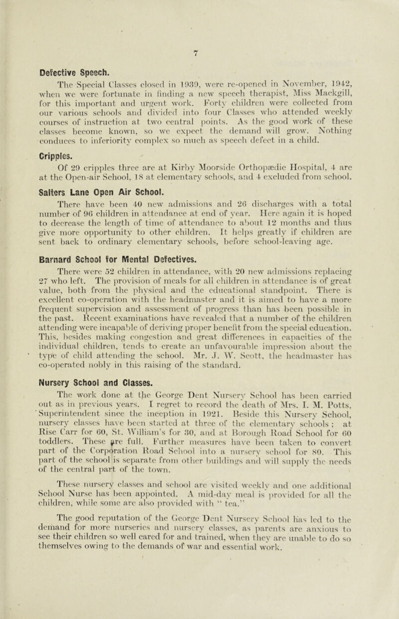 Defective Speech. Tlie Special Classes closed in 1030, were re-opened in November, 104-2, when we were fortunate in lindin a new speech therapist, Miss Mackgill, for this important and urgent woi’k. f’orty ehildreri were collected from our various schools and divided into four Classes who attended weekly courses of instruction at two central points. As the good work of these classes become known, so we expect the demand will grow. Nothing conduces to inferiority complex so much as speech defect in a child. Cripples. Of 29 cripples three are at Kirby Moorside Ortho]:)8edic Hos])ital, 4 are at the Open-air School, 18 at elementary schools, and 4 excluded from school. Salters Lane Open Air School. There have been 40 new admissions and 20 discharges with a total number of 90 children in attendance at end of year. Here again it is hoped to decrease the length of time of attendance to about 12 months and thus give more opportunity to other children. It hel})s greatly if children are sent back to ordinary elementary schools, before school-leaving age. Barnard School for Mental Defectives. There were 52 children in attendance, with 20 new admissions re})lacing 27 who left. The provision of meals for all children in attendance is of great value, both from the physical and the educational standpoint. There is excellent co-oi)cration with the headmaster and it is aimed to have a more frequent su])ervision and assessment of ])rogress than has been possible in the ]mst. Recent examinations have revealed that a number of the children attending were inca})able of deriving })roper benelit from the s])ecial education. This, besides making congestion and great differences in ea])acities of the individual children, tends to create an unfavoural)le impression about the tvqie of child attending the school. Mr. .1. ^V. Scott, the headmaster has co-o])erated nohly in this raising of the standard. Nursery School and Classes. The work done at the (leorge Dent Nursery School has been carried out as in })rcvious years. [ regret to record the death of Mrs. I. M. Potts, Superintendent since the inception in 1921. Reside this Nursery School, nursery classes have been started at three of the elementary schools ; at Rise (birr for 60, St. AVilliam’s for 30, and at Rorough Road School for 60 toddlers. These y,re full. Further measures have been taken to convert part of the Corporation Road School into a nursery school for 80. This part of the school is sej)aratc from other buildings and will sui)ply the needs of the central ])art of the town. These nursery classes and school are visited weeklv School Nurse has been ap})ointcd. A mid-day meal is children, while some are also j)rovided with “ tea.” and one additional l)rovided for all the The good rc]mtation of the (icorge Dent Nursery School has led to the demand for more nurseries and nursery classes, as parents are anxious to see their children so well cared for and trained, when they are unable to do so themselves owing to the demands of war and essential work.