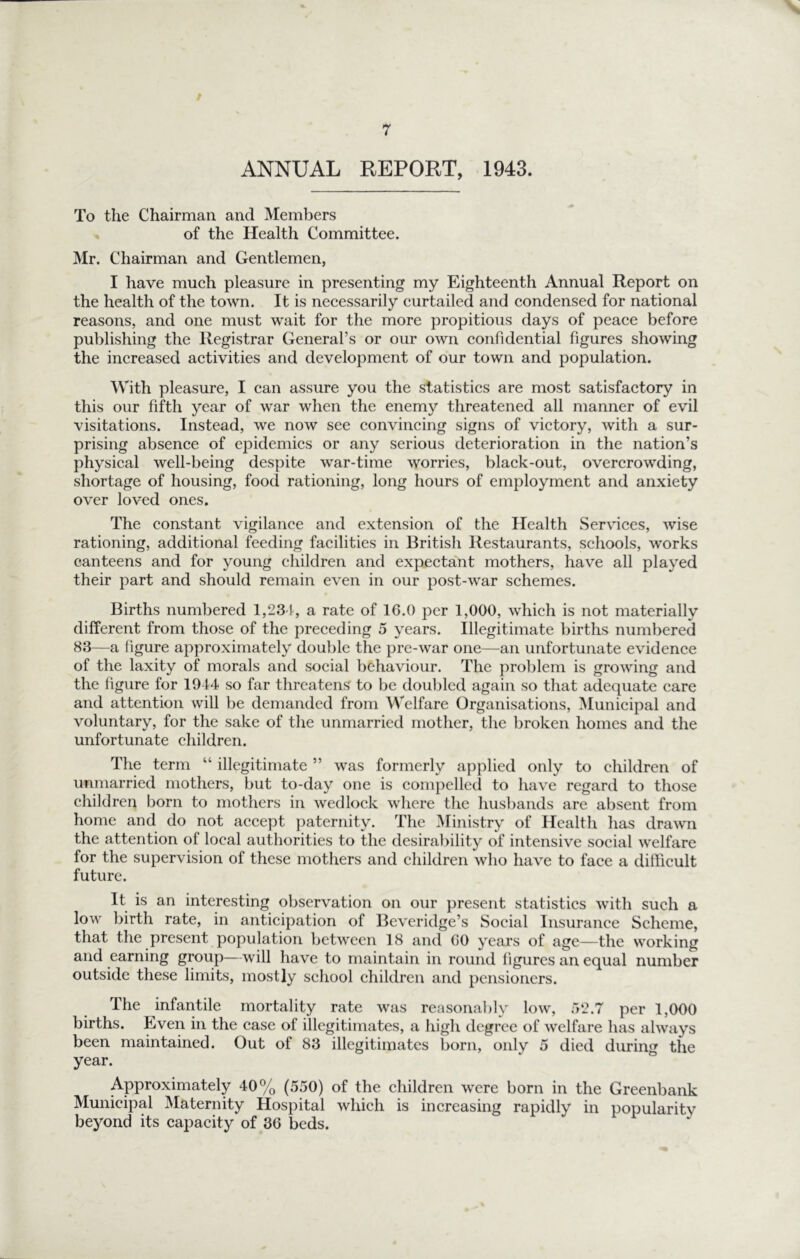 “v ANNUAL REPORT, 1943. To the Chairman and Members of the Health Committee. Mr. Chairman and Gentlemen, I have mueh pleasure in presenting my Eighteenth Annual Report on the health of the town. It is necessarily curtailed and condensed for national reasons, and one must wait for the more propitious days of peace before publishing the Registrar General’s or our own confidential figures showing the increased activities and development of our town and population. With pleasure, I can assure you the statistics are most satisfactory in this our fifth year of war when the enemy threatened all manner of evil visitations. Instead, we now see convincing signs of victory, with a sur- prising absence of epidemics or any serious deterioration in the nation’s physical well-being despite war-time worries, black-out, overcrowding, shortage of housing, food rationing, long hours of employment and anxiety over loved ones. The constant vigilance and extension of the Health Services, wise rationing, additional feeding facilities in British Restaurants, schools, works canteens and for young children and expectant mothers, have all played their part and should remain even in our post-war schemes. Births numbered 1,234, a rate of 16.0 per 1,000, which is not materially different from those of the preceding 5 years. Illegitimate births numbered 83—^a figure approximately dou])le the pre-war one—an unfortunate evidence of the laxity of morals and social behaviour. The pro])lem is growing and the figure for 1944 so far threatens to be doubled again so tliat adequate care and attention will be demanded from Welfare Organisations, Municipal and voluntary, for the sake of the unmarried mother, the broken homes and the unfortunate children. The term “ illegitimate ” was formerly a})plied only to children of unmarried mothers, but to-day one is conq)elled to have regard to those children born to mothers in wedlock where the husbands are absent from home and do not accept paternity. The Ministry of Health has drawn the attention of local authorities to the desirability of intensive social welfare for the supervision of these mothers and children who have to face a difficult future. It is an interesting observation on our present statistics with such a low birth rate, in anticipation of Beveridge’s Social Insurance Scheme, that the present population between 18 and GO years of age—the working and earning group—will liave to maintain in round figures an equal number outside these limits, mostly school children and pensioners. The infantile mortality rate was reasona])ly low, r)‘2.7 per 1,000 births. Even in the case of illegitimates, a high degree of welfare has always been maintained. Out of 83 illegitimates born, only 5 died during the year. Approximately 40% (550) of the children were born in the Greenbank Municipal Maternity Hospital which is increasing rapidly in popularity beyond its capacity of 36 beds.