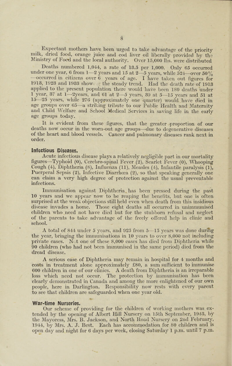 Expectant mothers have been urged to take advantage of the priority milk, dried food, orange juice and cod liver oil liberally provided by the Ministry of Food and the local authority. Over 15,000 lbs. were distributed Deaths numbered 1,044, a rate of 13.5 per 1,000. Only 65 occurred under one year, 6 from 1—2 years and 15 at 2—5 years, while 524—over 50% occurred in citizens over 6 years of age. I have taken out figures for 1913, 1923 and 1933 show, the steady trend. Had the death rate of 1913 applied to the present population there would have been 180 deaths under 1 year, 37 at 1—2years, and 61 at 2—5 years, 39 at 5—15 years and 51 at 15—25 years, while 276 (approximately one quarter) would have died in age groups over 65—a striking tribute to our Public Health and Maternity and Child Welfare and School Medical Services in saving life in the early age groups today. It is evident from these figures, that the greater proportion of our deaths now occur in the worn-out age groups—due to degenerative diseases of the heart and blood vessels. Cancer and pulmonary diseases rank next in order. infectious Diseases. Acute infectious disease plays a relatively negligible part in our mortality figures—^Typhoid (0), Cerebro-spinal Fever (2), Scarlet Fever (0), Whooping Cough (4), Diphtheria (8), Influenza (11), Measles (4), Infantile paralysis (1), Puerperal Sepsis (2), Infective Diarrhoea (2), so that speaking generally one can claim a very high degree of protection against the usual preventable infections. Immunisation against Diphtheria has been pressed during the past 10 years and we appear now to be reaping the benefits, but one is often surprised at the weak objections still held even when death from this insidious disease invades a home. Those eight deaths all occurred in unimmunised children who need not have died but for the stubborn refusal and neglect of the parents to take advantage of the freely offered help in clinic and school. A total of 844 under 5 years, and 925 from 5—15 years was done during the year, bringing the immunisations in 10 years to over 8,000 not including private cases. Not one of these 8,000 cases has died from Diphtheria while 90 children (who had not been immunised in the same period) died from the dread disease. A serious case of Diphtheria may remain in hospital for 4 months and costs in treatment alone approximately £80, a sum sufficient to immunise 600 children in one of our clinics. A death from Diphtheria is an irreparable loss which need not occur. The protection by immunisation has been clearly demonstrated in Canada and among the more enlightened of our own people, here in Darlington. Responsibility now rests with every parent to see that children are safeguarded when one year old. I War-time Nurseries. Our scheme of providing for the children of working mothers was ex- tended by the opening of Albert Hill Nursery on 15th September, 1943, by the Mayoress, Mrs. B. Jackson, and North Road Nursery on 2nd February, 1944, by Mrs. A. J. Best. Each has accommodation for 80 children and is open day and night for 6 days per week, closing Saturday 1 p.m. until 7 p.m.