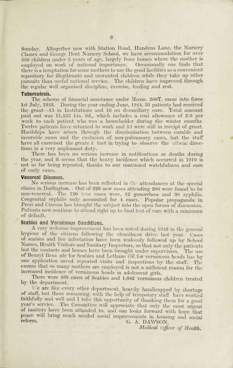 Sunday. Altogether now with Station Road, Hundens Lane, the Nursery Classes and George Dent Nursery School, we have accommodation for over 560 children under 5 years of age, largely from homes where the mother is employed on work of national importance. Occasionally one finds that there is a temptation for some mothers to use the good facilities as a convenient repository for illegitimate and unwanted children while they take up other pursuits than useful national service. The children have improved through the regular well organised discipline, exercise, feeding and rest. Tuberculosis. The scheme of financial assistance under Memo. 266T. came into force 1st July, 1943. During the year ending .June, 1944, 31 patients had received the grant—15 in Institutions and 16 on domiciliary care. Total amount paid out was £1,555 14s. 6d., which includes a coal allowance of 3/6 per week to each patient who was a householder during the winter months Twelve patients have returned to work and 15 were still in receipt of grant. Hardships have arisen through the discrimination between curable and incurable cases and the exclusion of non-pulmonary cases, but the staff have all exercised the greate )t tact in trying to observe the official direc- tions in a very unpleasant duty. There has been no serious increase in notifications or deaths during the year, and it seems that the heavy incidence which occurred in 1919 is not so far being repeated, thanks to our continued watchfulness and care of early cases. Venereal Diseases. No serious increase has been reflected in t'l ^ attendances at the special clinics in Darlington. Out of 326 new cases attending 206 were found to be non-venercal. The 120 true cases were, 82 gonorrhoea and 38 syphilis. Congenital syphilis only accounted for 4 cases. Popular propaganda in Press and Cinema has brought the subject into the open forum of discussion. Patients now continue to attend right up to final test of cure with a minimum of default. Scabies and Verminous Conditions. A very welcome improvement has been noted during 1943 in the general hygiene of the citizens following the cleanliness drive last year. Cases of scalhes and lice infestation have been zealously followed up by School Nurses, Health Visitors and Sanitary Inspectors, so that not only the patients but the contacts and homes have been brought under supervision. The use of Benzyl Benz ate for Scabies and Lcthane Oil for verminous heads has by one application saved repeated visits and inspections by the staff. The excuse that so many mothers are employed is not a sulficient reason for the increased incidence of verminous heads in adolescent girls. There were 499 cases of Scabies and 1,042 verminous children treated by the department. A e are like every other department, heavily handicapped by shortafre oLstaff, but those remaining, with the help of temporary staff have worked Taithfully and well and I take this o})portunity of thanking them for a good year’s service. The Committee will ai)preciate that only the most ur^^rent of matters have been attended to, and one looks forward with hope that peace Avill bring much needed social improvements in housing and social reform. G. A. DAIVSON, Medical Officer of Health,