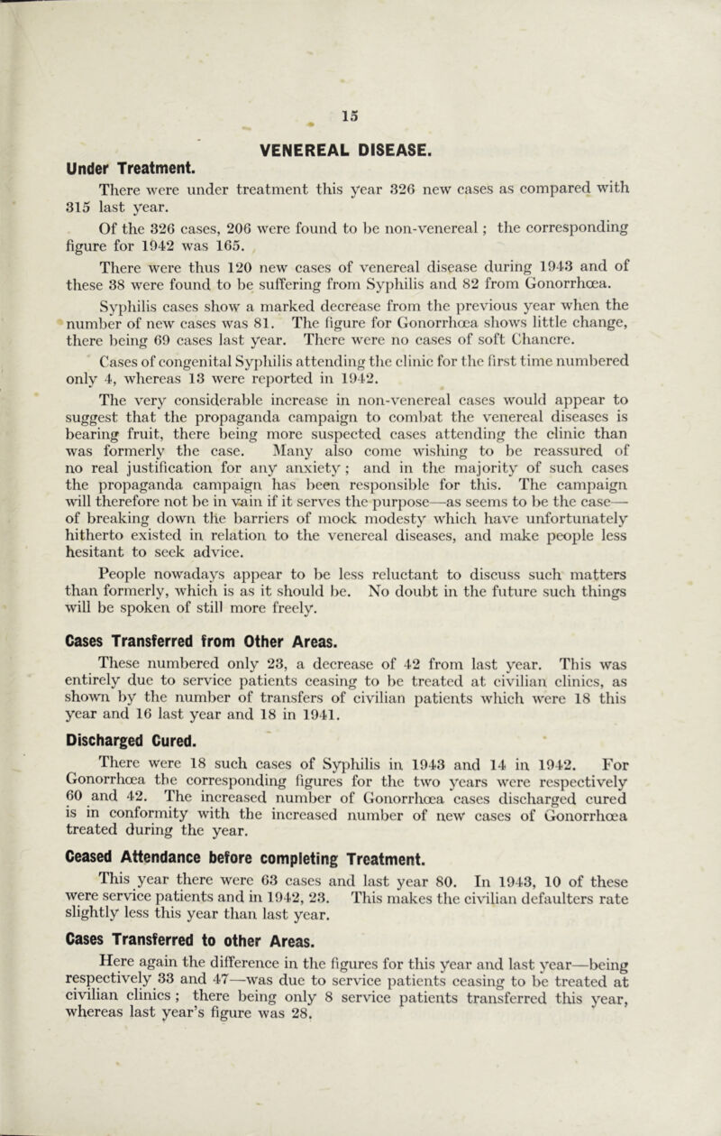 VENEREAL DISEASE. Under Treatment. There were under treatment this year 326 new cases as compared with 315 last year. Of the 326 cases, 206 were found to l)e non-venereal; the corresponding figure for 1942 was 165. There were thus 120 new cases of venereal disease during 1943 and of these 38 were found to be suffering from Syphilis and 82 from Gonorrhoea. Syphilis cases show a marked decrease from the previous year when the number of new cases was 81. The figure for Gonorrhoea shows little change, there being 69 cases last year. There were no cases of soft Chancre. Cases of congenital Syphilis attending the clinic for the first time numbered only 4, whereas 13 were reported in 1942. The very considerable increase in non-venereal cases would appear to suggest that the propaganda campaign to combat the venereal diseases is bearing fruit, there being more suspected cases attending the clinic than was formerly the case. ]Many also come wishing to be reassured of no real justification for any anxiety ; and in the majority of such cases the propaganda campaign has been responsible for this. The campaign will therefore not be in vain if it serves the purpose—as seems to be the case— of breaking down the barriers of mock modesty which have unfortunately hitherto existed in relation to the venereal diseases, and make people less hesitant to seek advice. People nowadays appear to be less reluctant to discuss such matters than formerly, which is as it should be. No doubt in the future such things will be spoken of still more freely. Cases Transferred from Other Areas. These numbered only 23, a decrease of 42 from last year. This was entirely due to service patients ceasing to be treated at civilian clinics, as shown by the number of transfers of civilian patients which were 18 this year and 16 last year and 18 in 1941. Discharged Cured. There were 18 such cases of Syphilis in 1943 and 14 in 1942. For Gonorrheea the corresponding figures for the two 3’‘cars were respectively 60 and 42. The increased number of Gonorrhoea cases discharged cured is in conformity with the increased number of new cases of Gonorrhoea treated during the year. Ceased Attendance before completing Treatment. This year there were 63 cases and last year 80. In 1943, 10 of these were service patients and in 1942, 23. This makes the civilian defaulters rate slightly less this year than last year. Cases Transferred to other Areas. Here again the difference in the figures for this year and last year—being respectively 33 and 47—was due to service patients ceasing to be treated at civilian clinics ; there being only 8 service patients transferred this year, whereas last year’s figure was 28.