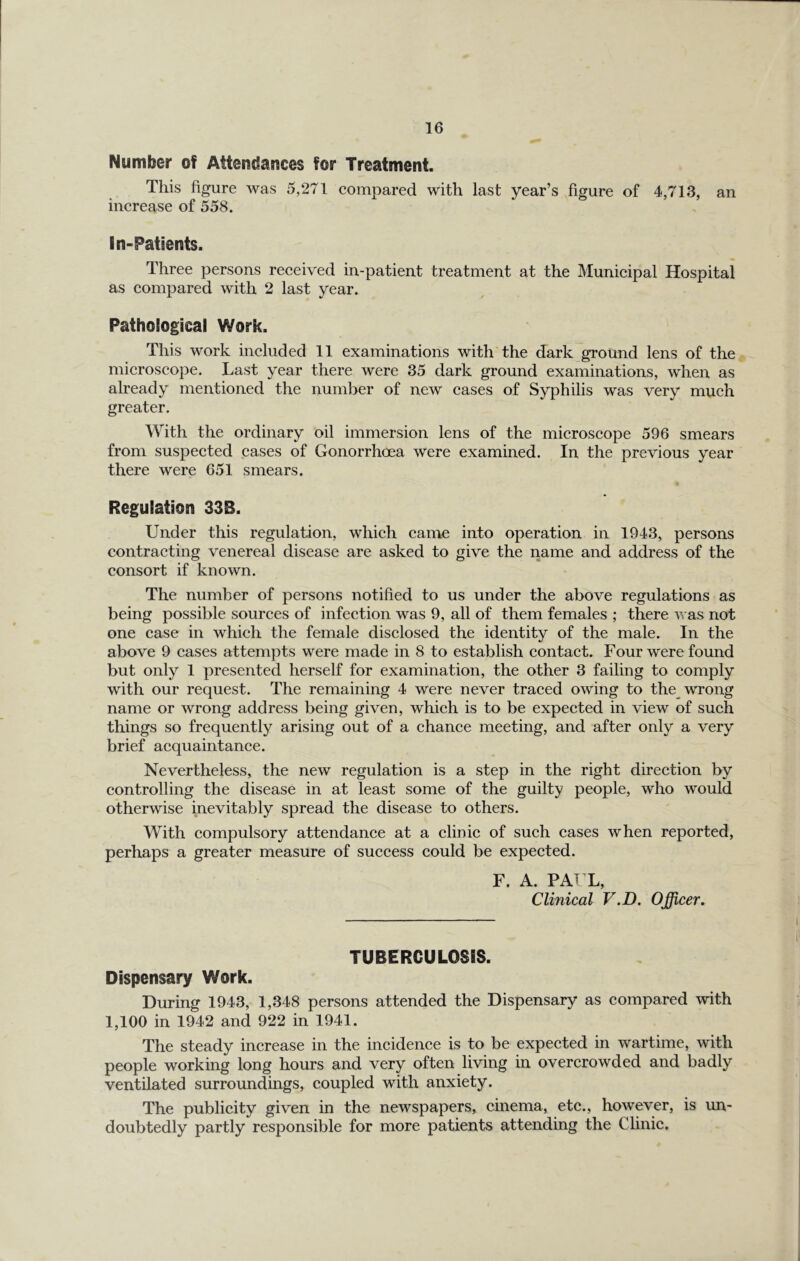 Number of Attendances for Treatment. This figure was 5,271 compared with last year’s figure of 4,713, an increase of 558. In-Patients. Three persons received in-patient treatment at the Municipal Hospital as compared with 2 last year. Pathological Work. This work included 11 examinations with the dark ground lens of thej, microscope. Last year there were 35 dark ground examinations, when, as already mentioned the number of new cases of Syphilis was very much greater. With the ordinary oil immersion lens of the microscope 596 smears from suspected cases of Gonorrhoea were examined. In the previous year there were 651 smears. Regulation 33B. Under this regulation, which came into operation in 1943, persons contracting venereal disease are asked to give the name and address of the consort if known. The number of persons notified to us under the above regulations as being possible sources of infection was 9, all of them females ; there v as not one case in which the female disclosed the identity of the male. In the above 9 cases attempts were made in 8 to establish contact. Four were found but only 1 presented herself for examination, the other 3 failing to comply with our request. The remaining 4 were never traced owing to the_ wrong name or wrong address being given, which is to be expected in view of such things so frequently arising out of a chance meeting, and after only a very brief acquaintance. Nevertheless, the new regulation is a step in the right direction by controlling the disease in at least some of the guilty people, who would otherwise inevitably spread the disease to others. With compulsory attendance at a clinic of such cases when reported, perhaps a greater measure of success could be expected. F. A. PAT L, Clinical V.D, Officer. TUBERCULOSIS. Dispensary Work. During 1943, 1,348 persons attended the Dispensary as compared with 1,100 in 1942 and 922 in 1941. The steady increase in the incidence is to be expected in wartime, with people working long hours and very often living in overcrowded and badly ventilated surroundings, coupled with anxiety. The publicity given in the newspapers, cinema, etc., however, is un- doubtedly partly responsible for more patients attending the Clinic,