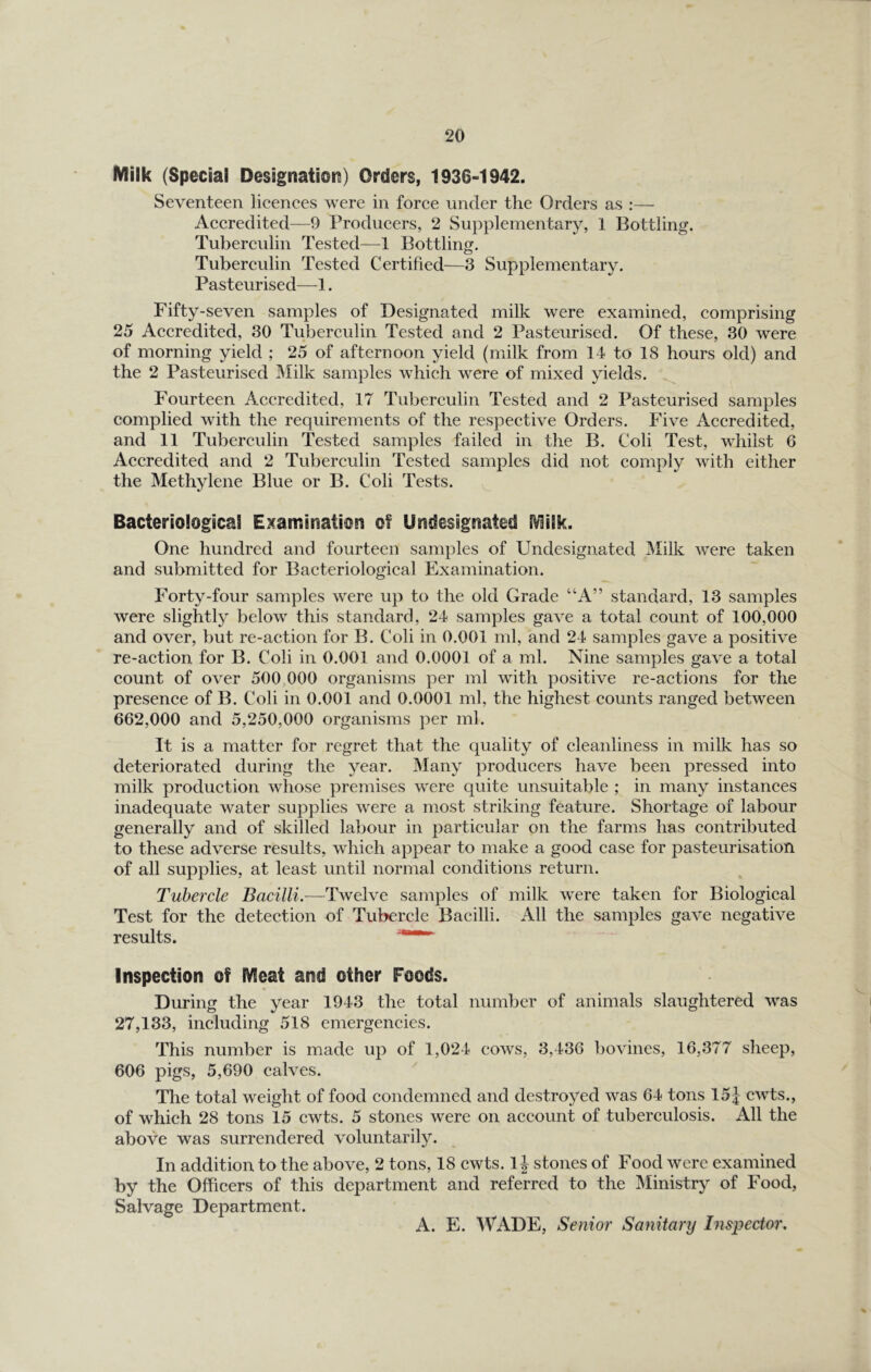 Milk (Special Designatioi^) Orders, 1936-1942. Seventeen lieences were in foree under the Orders as :— Aceredited—9 Produeers, 2 Supplementary, 1 Bottling. Tubereulin Tested—1 Bottling. Tubereulin Tested Certified—^3 Supplementary. Pasteurised—1. Fifty-seven samples of Designated milk were examined, comprising 25 Accredited, 30 Tuberculin Tested and 2 Pasteurised. Of these, 30 were of morning yield ; 25 of afternoon yield (milk from 14 to 18 hours old) and the 2 Pasteurised Milk samples which were of mixed yields. Fourteen Accredited, 17 Tuberculin Tested and 2 Pasteurised samples complied with the requirements of the respective Orders. Five Accredited, and 11 Tuberculin Tested samples failed in the B. Coli Test, whilst 6 Accredited and 2 Tuberculin Tested samples did not comply with either the Methylene Blue or B. Coli Tests. ^ Bacteriological Examinatioei of U^idesignated EVlilk. One hundred and fourteen samples of Undesignated Milk were taken and submitted for Bacteriological Examination. Forty-four samples were up to the old Grade “A” standard, 13 samples were slightly below this standard, 24 samples gave a total count of 100,000 and over, but re-action for B. Coli in 0.001 ml, and 24 samples gave a positive re-action for B. Coli in 0.001 and 0.0001 of a ml. Nine samples gave a total count of over 500,000 organisms per ml with positive re-actions for the presence of B. Coli in 0.001 and 0.0001 ml, the highest counts ranged between 662,000 and 5,250,000 organisms per ml. It is a matter for regret that the quality of cleanliness in milk has so deteriorated during the year. JMany producers have been pressed into milk production whose premises were quite unsuitable ; in many instances inadequate water supplies were a most striking feature. Shortage of labour generally and of skilled labour in particular on the farms has contributed to these adverse results, which appear to make a good case for pasteurisation of all supplies, at least until normal conditions return. Tubercle Bacilli.—Twelve samples of milk were taken for Biological Test for the detection of Tubercle Bacilli. All the samples gave negative results. Inspection of Meat and other Foods. During the year 1943 the total number of animals slaughtered was 27,133, including 518 emergencies. This number is made up of 1,024 cows, 3,436 bovines, 16,377 sheep, 606 pigs, 5,690 calves. The total weight of food condemned and destroyed was 64 tons 15J cwts., of which 28 tons 15 cwts. 5 stones were on account of tuberculosis. All the above was surrendered voluntarily. In addition to the above, 2 tons, 18 cwts. 1| stones of Food were examined by the Officers of this department and referred to the Ministry of Food, Salvage Department. A. E. WADE, Senior Sanitary Inspector,