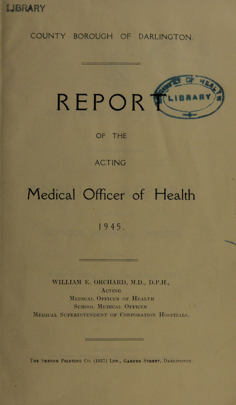 UBRARY COUNTY BOROUGH OF DARLINGTON. REPOR OF THE ACTING Medical Officer of Health 19 4 5. WIITIAM E. ORCHARD, M.D., D.P.H., Acting Meutcai. Oeficek of Health School Medical Officer Medical Superintendent of Corporation Hospitals. The Skbrne Peihtino Co. (1927) Ltd., Garden Street, Darlinoton.