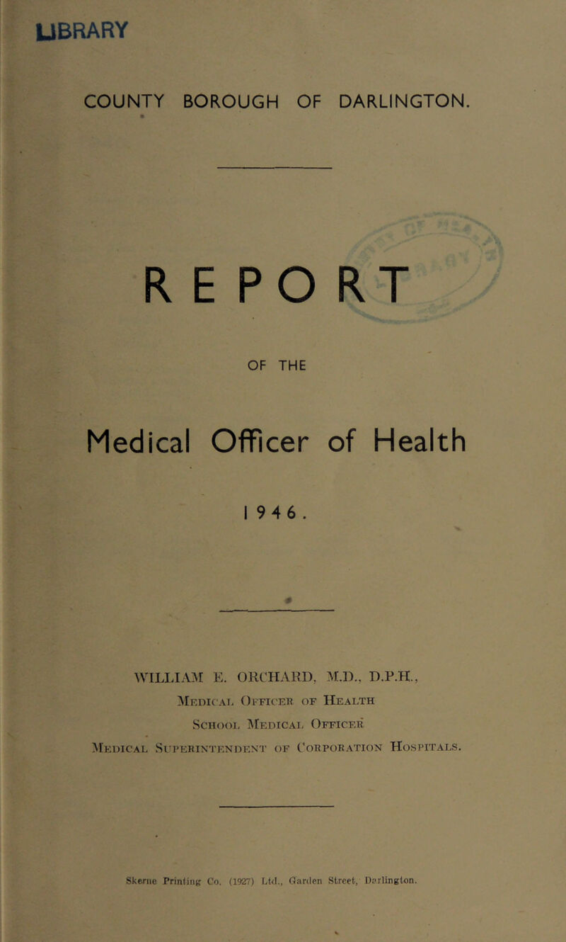 library COUNTY BOROUGH OF DARLINGTON. REPORT OF THE Medical Officer of Health 1946. WILLIAM E. ORCHARD, M.D., D.P.H., MedicAi- Officer of Health ScHooi, Medicai, Officer Medical Superintendent of Corporation Hospitals, Skenio Printing Co. (1927) Lkl., Garden Street, Darlington.