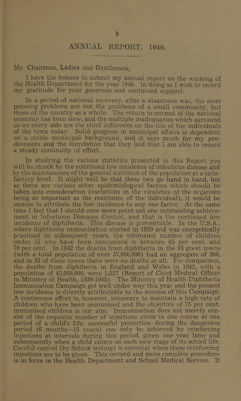 ANNUAL REPORT, 1946. Mr. Chairman, Ladies and Gentlemen, I have the honour to submit my annual report on the working of the Health Department for the year 1946. In doing so I wish to record my gratitude for your generous and continued support. In a period of national recovery, after a disastrous war, the most pressing problems are not the problems of a small community, but those of the country as a whole. The return to normal of the national economy has been slow, and the multiple inadequacies which surround us on every side are the chief influences on the life of the individuals of the town today. Solid progress in municipal affairs is dependent on a stable municipal background, and it says much for my pre- decessors and the foundation that they laid that I am able to record a steady continuity of effort. In studying the various statistics presented in this Report you will be struck by the continued low incidence of infectious disease and by the maintenance of the general nutrition of the population at a satis- factory level. It might well be that these two go hand in hand, but as there are various other epidemiological factors which should be taken into consideration (variations in the virulence of the organism being as important as the resistance of the individual), it would be unwise to attribute the low incidence to any one factor. At the same time I feel that I should once more point out one outstanding achieve- ment in Infectious Diseases Control, and that is the continued low incidence of diphtheria. This disease is preventable. In the U.S.A., where diphtheria immunisation started in 1920 and was energetically practised in subsequent years, the estimated number of children under 15 whq have been immunised is between 65 per cent, and 70 per cent. In 1942 the deaths from diphtheria in the 93 gi'eat towns (with a total population of over 37,000,000) had an aggregate of 260, and in 33 of these towns there were no deaths at all. For comparison, the deaths from diphtheria in England and Wales in 1942, with a population of 42,000,000, were 1,827 (Report of Chief Medical Officer to Ministry of Health, 1939-1945). The Ministry of Health Diphtheria Immunisation Campaign got well under way this year and the present low incidence is directly attributable to the success of this Campaign. A continuous effort is, however, necessary to maintain a high rate of children who have been immunised and the objective of 75 per cent, immunised children is our aim. Immunisation does not merely con- sist of the requisite number of injections given in one course at one period of a child’s life; successful protection during the dangerous period (6 months—15 years) can only be achieved by reinforcing injections at intervals during this period, given one year later and subsequently when a child enters on each new stage of its school life. Careful control (by Schick testing) is essential when these reinforcing injections are to be given. This revised and more complete procedure is in force in the Health Department and School Medical Service. It