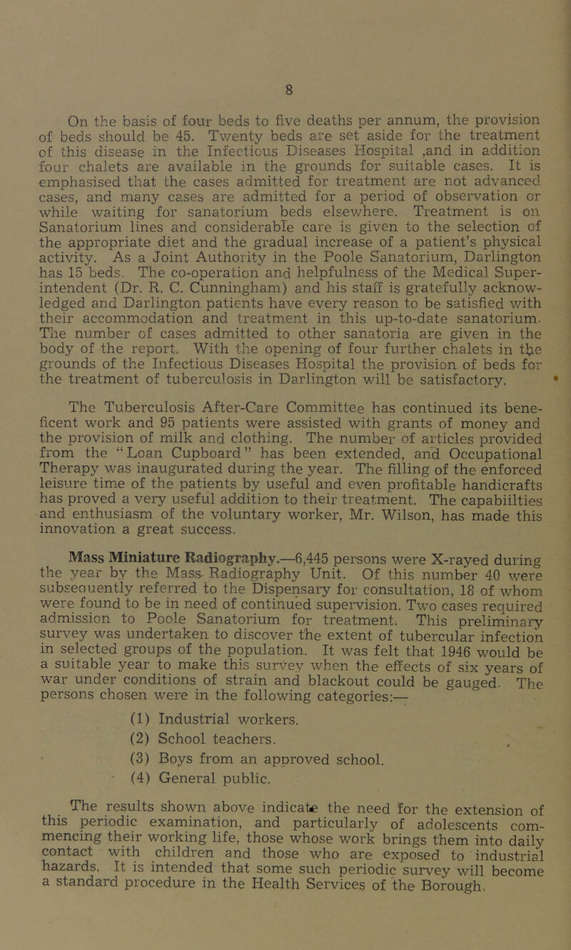 On the basis of four beds to five deaths per annum, the provision of beds should be 45. Twenty beds are set aside for the treatment of this disease in the Infectious Diseases Hospital ,and in addition four chalets are available in the grounds for suitable cases. It is emphasised that the cases admitted for treatment are not advanced cases, and many cases are admitted for a period of observation or while waiting for sanatorium beds elsewhere. Treatment is on Sanatorium lines and considerable care is given to the selection of the appropriate diet and the gradual increase of a patient’s physical activity. As a Joint Authority in the Poole Sanatorium, Darlington has 15 beds. Tlie co-operation and helpfulness of the Medical Super- intendent (Dr. R. C. Cunningham) and his staff is gratefully acknow- ledged and Darlington patients have every reason to be satisfied with their accommodation and treatment in this up-to-date sanatorium. The number of cases admitted to other sanatoria are given in the body of the report. With the opening of four further chalets in tffe grounds of the Infectious Diseases Hospital the provision of beds for the treatment of tuberculosis in Darlington will be satisfactory. The Tuberculosis After-Care Committee has continued its bene- ficent work and 95 patients were assisted with grants of money and the provision of milk and clothing. The number of articles provided from the “Loan Cupboard” has been extended, and Occupational Therapy was inaugurated during the year. The filling of the enforced leisure time of the patients by useful and even profitable handicrafts has proved a very useful addition to their treatment. The capabiilties and enthusiasm of the voluntary worker, Mr. Wilson, has made this innovation a great success. Mass Miniature Radiography.—6,445 persons were X-rayed during the year by the Mass Radiography Unit. Of this number 40 were subseauently referred to the Dispensary for consultation, 18 of whom were found to be in need of continued supervision. Two cases required admission to Poole Sanatorium for treatment. This preliminary survey was undertaken to discover the extent of tubercular infection in selected groups of the population. It was felt that 1946 would be a suitable year to make this survey when the effects of six years of war under conditions of strain and blackout could be gauged. The persons chosen were in the following categories:— (1) Industrial workers. (2) School teachers. (3) Boys from an approved school. • (4) General public. The results shown above indicate the need for the extension of this periodic examination, and particularly of adolescents com- mencing their working life, those whose work brings them into daily contact with children and those who are exposed to industrial hazards. It is intended that some such periodic survey will become a standard procedure in the Health Services of the Borough.