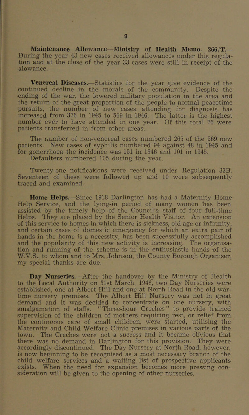 g Maintenance Allowance—Ministi^ of Health Memo. 266/T.— During the year 43 new cases received allowances under this regula- tion and at the close of the year 33 cases were still in receipt of the alowance. Venereal Diseases.—Statistics for the year give evidence of the continued decline in the morals of the community. Despite the •ending of the war, the lowered military population in the area and the return of the great proportion of the people to normal peacetime pursuits, the number of new cases attending for diagnosis has increased from 376 in 1945 to 569 in 1946. The latter is the highest number ever to have attended in one year. Of this total 76 were patients transferred in from other areas. The number of non-venereal cases numbered 265 of the 569 new patients. New cases of syphilis numbered 94 against 48 in 1945 and for gonorrhoea the incidence was 151 in 1946 and 101 in 1945. Defaulters numbered 105 during the year. Twenty-one notifications were received under Regulation 33B. Seventeen of these were followed up and 10 were subsequently traced and examined. Home Helps.—Since 1918 Darlington has had a Maternity Home Help Service, and the lying-in period of many women has been assisted by the timely help of the Council’s: staff of four full-time Helps. Ihey are placed by the Senior Health Visitor. An extension of this service to homes in which there is sickness, old age or infirmity, and certain cases of domestic emergency for which an extra pair of hands in the home is a necessity, has been successfully accomplished and the popularity of this new activity is increasing. The organisa- tion and running of the scheme is in the enthusiastic hands of the W.V.S., to whom and to Mrs. Johnson, the County Borough Organiser, my special thanks are due. Day Nurseries.—After the handover by the Ministry of Health to the Local Authority on 31st March, 1946, two Day Nurseries were established, one at Albert Hill and one at North Road in the old war- time nursery premises. The Albert Hill Nursery was not in great demand and it was decided to concentrate on one nursery, with amalgamation of staffs. “ Three-hour Creches ” to provide trained supervision of the children of mothers requiring rest, or relief from the continuous care of small children, were started, utilising the Maternitv and Child Welfare Clinic premises in various parts of the town. The Creches were not a success and it became obvious that there was no demand in Darlington for this provision. They were accordingly discontinued. The Day Nursery at North Road, however, is now beginning to be recognised as a most necessary branch of the child welfare services and a waiting list of prospective applicants exists. When the need for expansion becomes more pressing con- sideration will be given to the opening of other nurseries.