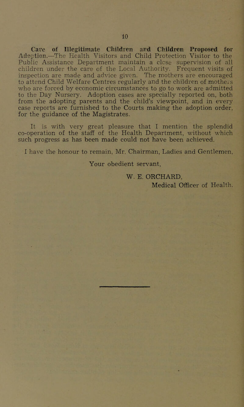 Cave of Illeg^itimate Children and Children Proposed for Adoption.—The Health Visitors and Child Protection Visitor to the Public Assistance Department maintain a close supervision of all children under the care of the Local Authority. Frequent visits of inspection are made and advice given. The mothers are encouraged to attend Child Welfare Centres regularly and the children of mothers who are forced by economic circumstances to go to work are admitted to the Day Nursery. Adoption cases are specially reported on, both from the adopting parents and the child’s viewpoint, and in every case reports are furnished to the Courts making the adoption order, for the guidance of the Magistrates. It is with very great pleasure that I mention the splendid co-operation of the staff of the Health Department, 'without which such progress as has been made could not have been achieved. I have the honour to remain, Mr. Chairman, Ladies and Gentlemen, Your obedient servant, W. E. ORCHARD, Medical Officer of Health.