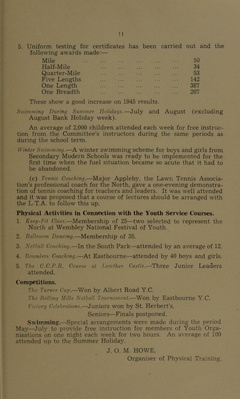 following awards made:— Mile 50 Half-Mile 34 Quarter-Mile 53 Five Lengths 142 One Length 387 One Breadth 207 These show a good increase on 1945 results. Swimming During Summer Holidays.—July and August (excluding August Bank Holiday week). An average of 2,000 children attended each week for free instruc- tion from the Committee’s instructors during the same periods as during the school term. Winter Swimming.—A winter swimming scheme for boys and girls from Secondary Modern Schools was ready to be implemented for the first time when the fuel situation became so acute that it had to be abandoned. (c) Tennis Coaching.—Major Appleby, the Lawn Tennis Associa- tion’s professional coach for the North, gave a one-evening demonstra- tion of tennis coaching for teachers and leaders. It was well attended and it was proposed that a course of lectures should be arranged with the L.T.A. to follow this up. Physical Activities in Connection with the Youth Service Courses. 1. Keep-Fit Class.—Membership of 25—two selected to represent the North at Wembley National Festival of Youth. 2. Ballroom Dancing.—Membership of 35. 3. Netball Coaching.—In the South Park—attended by an average of 12. 4. Rounders Coaching.—At Eastbourne—attended by 40 boys and girls. 5. The C.C.P.E. Course at Lowther Castle.—^Three Junior Leaders attended. Competitions. The Turner Cup.—Won by Albert Road Y.C. The Rolling Mills Netball Tournament.—Won by Eastbourne Y.C. Victory Celebrations.—Juniors won by St. Herbert’s. Seniors—Finals postponed. Swimming.—Special arrangements were made during the period May—July to provide free instruction for members of Youth Orga- nisations on one night each week for two hours. An average of 100 attended up to the Summer Holiday. J. O. M. HOWE, Organiser of Physical Training.