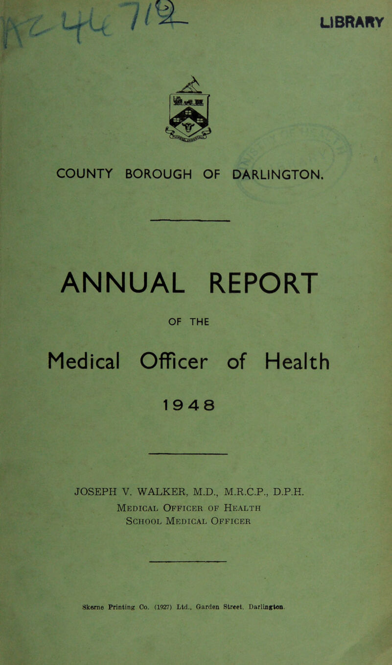 LIBRARY COUNTY BOROUGH OF DARLINGTON. ANNUAL REPORT OF THE Medical Officer of Health 1948 JOSEPH V. WALKER, M.D., M.R.C.P., D.P.H. Medical Officer of Health School Medical Officer