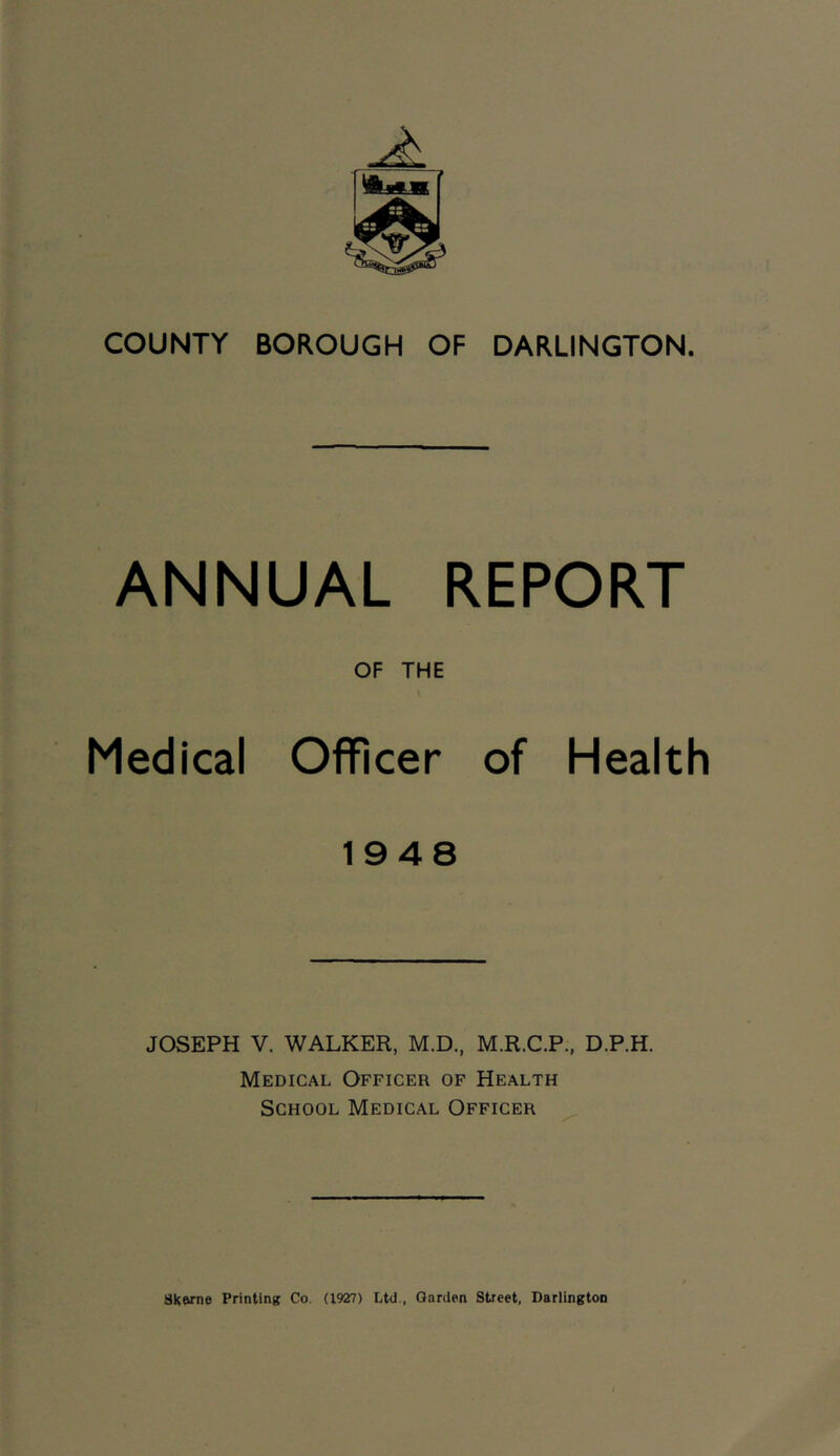 COUNTY BOROUGH OF DARLINGTON. ANNUAL REPORT OF THE \ Medical Officer of Health 1948 JOSEPH V. WALKER, M.D., M.R.C.P., D.P.H. Medical Officer of Health School Medical Officer ^