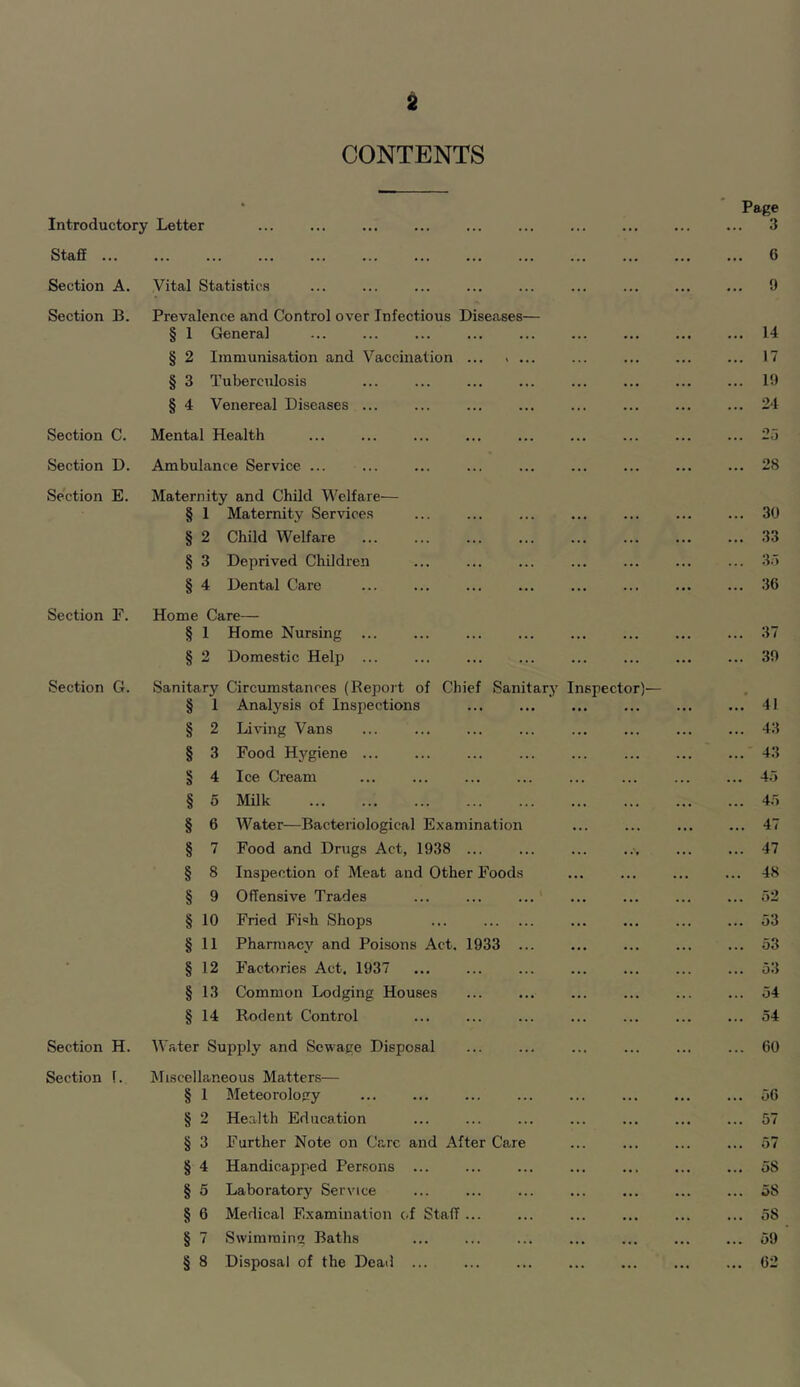 CONTENTS Introductory Letter Staff Section A. Vital Statistics Section B. Prevalence and Control over Infectious Disease § 1 Genera] § 2 Immunisation and Vaccination § 3 Tuberculosis § 4 Venereal Diseases ... Section C. Mental Health Section D. Ambulance Service ... Section E. Maternity and Child Welfare— § 1 Maternity Services § 2 Child Welfare § 3 Deprived Children § 4 Dental Care Section E. Home Care— § 1 Home Nursing ... § 2 Domestic Help ... Section G. Sanitary Circumstances (Report of Chief Sam § Section H. Section 1. 1 Analysis of Inspections 2 Living Vans 3 Food Hygiene ... 4 Ice Cream 5 Milk 6 Water—Bacteriological Examinatioi 7 Food and Drugs Act, 1938 8 Inspection of Meat and Other Food 9 Offensive Trades § 10 Fried Fi«h Shops § 11 Pharmacy and Poisons Act. 1933 § 12 Factories Act. 1937 § 13 Common Lodging Houses § 14 Rodent Control Water Supply and Sewage Disposal Miscellaneous Matters— § 1 Meteorology § 2 Health Education § 3 Further Note on Care and After Care § 4 Handicapped Persons ... § 5 Laboratory Service § 6 Medical Examination c.f Staff § 7 Swimming Baths § 8 Disposal of the Dead ... tary Inspector)— Page 3 6 9 14 17 19 24 28 30 33 3r» 36 37 39 41 43 43 4.5 4.5 47 47 48 52 53 53 53 54 54 60 56 57 57 58 58 58 59 62