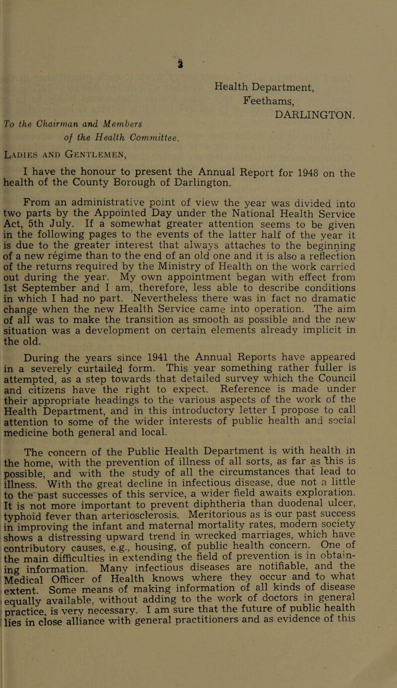 To the Chairman and Members of the Health Committee. Ladies and Gentlemen, Health Department, Feethams, DAKLINGTON. I have the honour to present the Annual Report for 1948 on the health of the County Borough of Darlington. From an administrative point of view the year was divided into two parts by the Appointed Day under the National Health Service Act, 5th July, If a somewhat greater attention seems to be given in the following pages to the events of the latter half of the year it is due to the greater interest that always attaches to the beginning of a new regime than to the end of an old one and it is also a reflection of the returns required by the Ministry of Health on the work carried out during the year. My own appointment began with effect from 1st September and I am, therefore, less able to describe conditions in which I had no part. Nevertheless there was in fact no dramatic change when the new Health Service came into operation. The aim of all was to make the transition as smooth as possible and the new situation was a development on certain elements already implicit in the old. During the years since 1941 the Annual Reports have appeared in a severely curtailed form. This year something rather fuller is attempted, as a step towards that detailed survey which the Council and citizens have the right to expect. Reference is made under their appropriate headings to the various aspects of the work of the Health Department, and in this introductory letter I propose to call attention to some of the wider interests of public health and social medicine both general and local. The concern of the Public Health Department is with health in the home, with the prevention of illness of all sorts, as far as l;his is possible, and with the study of all the circumstances that lead to illness. With the great decline in infectious disease, due not a little to the past successes of this service, a wider field awaits exploration. It is not more important to prevent diphtheria than duodenal ulcer, typhoid fever than arteriosclerosis. Meritorious as is our past success in improving the infant and maternal mortality rates, modern society shows a distressing upward trend in wrecked marriages, which have contributory causes, e.g., housing, of public health concern. of the main difficulties in extending the field of prevention is in obtain- ing information. Many infectious diseases are notifiable, and the Medical Officer of Health knows where they occur and to what I extent. Some means of making information of all kinds of disease equally available, without adding to the work of doctors in general practice, is very necessary. I am sure that the future of public health lies in close alliance with general practitioners and as evidence of this