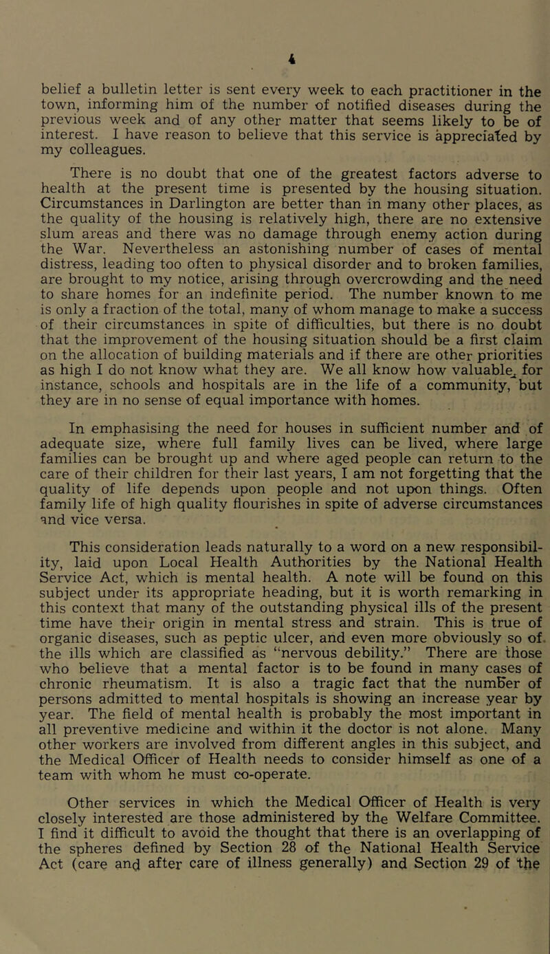 belief a bulletin letter is sent every week to each practitioner in the town, informing him of the number of notified diseases during the previous week and of any other matter that seems likely to be of interest. 1 have reason to believe that this service is appreciated by my colleagues. There is no doubt that one of the greatest factors adverse to health at the present time is presented by the housing situation. Circumstances in Darlington are better than in many other places, as the quality of the housing is relatively high, there are no extensive slum areas and there was no damage through enemy action during the War. Nevertheless an astonishing number of cases of mental distress, leading too often to physical disorder and to broken families, are brought to my notice, arising through overcrowding and the need to share homes for an indefinite period. The number known to me is only a fraction of the total, many of whom manage to make a success of their circumstances in spite of difficulties, but there is no doubt that the improvement of the housing situation should be a first claim on the allocation of building materials and if there are other priorities as high I do not know what they are. We all know how valuable^ for instance, schools and hospitals are in the life of a community, but they are in no sense of equal importance with homes. In emphasising the need for houses in sufficient number and of adequate size, where full family lives can be lived, where large families can be brought up and where aged people can return to the care of their children for their last years, I am not forgetting that the quality of life depends upon people and not upon things. Often family life of high quality flourishes in spite of adverse circumstances and vice versa. This consideration leads naturally to a word on a new responsibil- ity, laid upon Local Health Authorities by the National Health Service Act, which is mental health. A note will be found on this subject under its appropriate heading, but it is worth remarking in this context that many of the outstanding physical ills of the present time have their origin in mental stress and strain. This is true of organic diseases, such as peptic ulcer, and even more obviously so of. the ills which are classified as “nervous debility.” There are those who believe that a mental factor is to be found in many cases of chronic rheumatism. It is also a tragic fact that the numHer of persons admitted to mental hospitals is showing an increase year by year. The field of mental health is probably the most important in all preventive medicine and within it the doctor is not alone. Many other workers are involved from different angles in this subject, and the Medical Officer of Health needs to consider himself as one of a team with whom he must co-operate. Other services in which the Medical Officer of Health is very closely interested are those administered by the Welfare Committee. I find it difficult to avoid the thought that there is an overlapping of the spheres defined by Section 28 of the National Health Service Act (care and after care of illness generally) and Section 29 of the