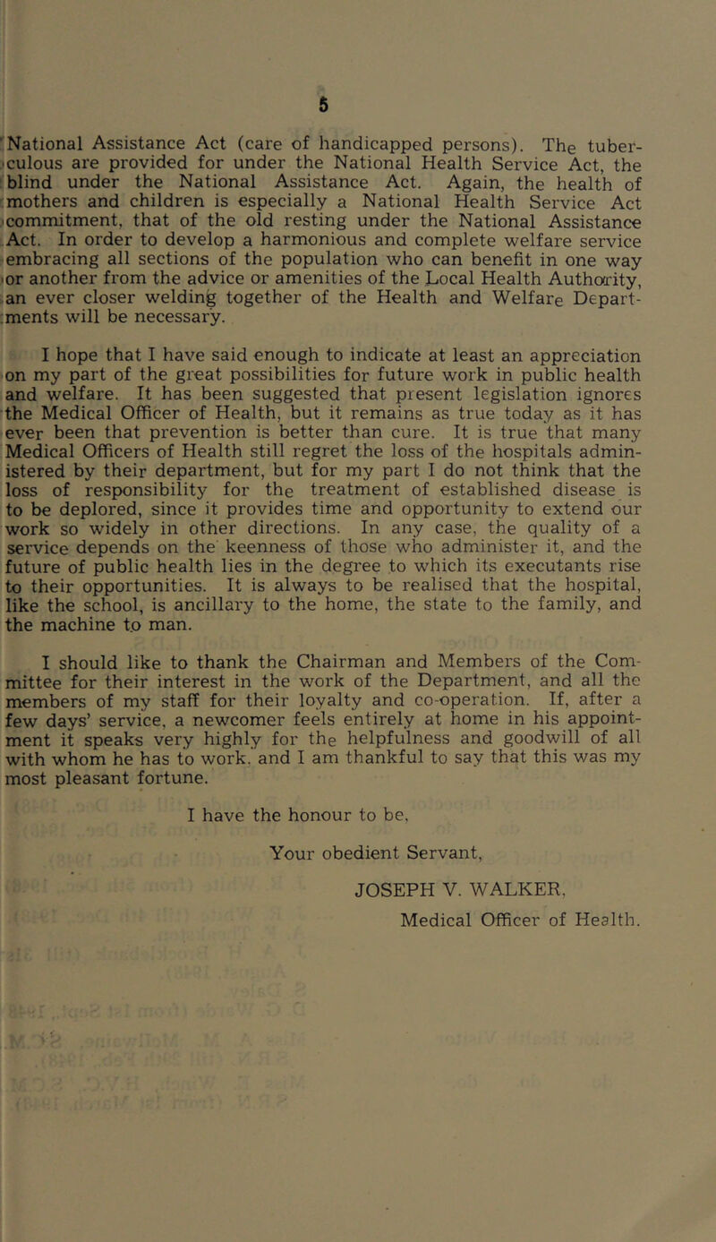 ’National Assistance Act (care of handicapped persons). The tuber- ■ culous are provided for under the National Health Service Act, the blind under the National Assistance Act. Again, the health of mothers and children is especially a National Health Service Act commitment, that of the old resting under the National Assistance Act. In order to develop a harmonious and complete welfare service embracing all sections of the population who can benefit in one way ■or another from the advice or amenities of the Local Health Authority, an ever closer welding together of the Health and Welfare Depart- ;ments will be necessary. I hope that I have said enough to indicate at least an appreciation [on my part of the great possibilities for future work in public health and welfare. It has been suggested that present legislation ignores the Medical Officer of Health, but it remains as true today as it has [ever been that prevention is better than cure. It is true that many Medical Officers of Health still regret the loss of the hospitals admin- istered by their department, but for my part I do not think that the loss of responsibility for the treatment of established disease is to be deplored, since it provides time and opportunity to extend our work so widely in other directions. In any case, the quality of a service depends on the keenness of those who administer it, and the future of public health lies in the degree to which its executants rise to their opportunities. It is always to be realised that the hospital, like the school, is ancillary to the home, the state to the family, and the machine to man. I should like to thank the Chairman and Members of the Com- mittee for their interest in the work of the Department, and all the members of my staff for their loyalty and co-operation. If, after a few days’ service, a newcomer feels entirely at home in his appoint- ment it speaks very highly for the helpfulness and goodwill of all with whom he has to work, and I am thankful to say that this was my most pleasant fortune. I have the honour to be. Your obedient Servant, JOSEPH V. WALKER, Medical Officer of Health.