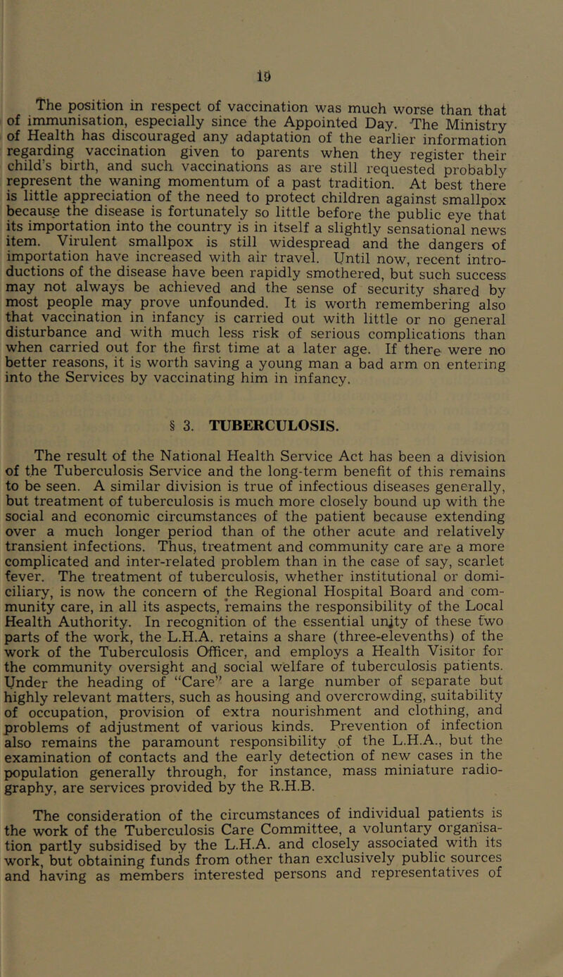 The position in respect of vaccination was much worse than that of immunisation, especially since the Appointed Day. -The Ministry of Health has discouraged any adaptation of the earlier information regarding vaccination given to parents when they register their child’s birth, and such vaccinations as are still requested probably represent the waning momentum of a past tradition. At best there is little appreciation of the need to protect children against smallpox because the disease is fortunately so little before the public eye that its importation into the country is in itself a slightly sensational news item. Virulent smallpox is still widespread and the dangers of importation have increased with air travel. Until now, recent intro- ductions of the disease have been rapidly smothered, but such success may not always be achieved and the sense of security shared by most people may prove unfounded. It is worth remembering also that vaccination in infancy is carried out with little or no general disturbance and with much less risk of serious complications than when carried out for the first time at a later age. If there were no better reasons, it is worth saving a young man a bad arm on entering into the Services by vaccinating him in infancy. § 3. TUBERCULOSIS. The result of the National Health Service Act has been a division of the Tuberculosis Service and the long-term benefit of this remains to be seen. A similar division is true of infectious diseases generally, but treatment of tuberculosis is much more closely bound up with the social and economic circumstances of the patient because extending over a much longer period than of the other acute and relatively transient infections. Thus, treatment and community care are a more complicated and inter-related problem than in the case of say, scarlet fever. The treatment of tuberculosis, whether institutional or domi- ciliary, is now the concern of the Regional Hospital Board and com- munity care, in all its aspects, remains the responsibility of the Local Health Authority. In recognition of the essential unjty of these fwo parts of the work, the L.H.A. retains a share (three-elevenths) of the work of the Tuberculosis Officer, and employs a Health Visitor for the community oversight and social welfare of tuberculosis patients. Under the heading of “Care” are a large number of separate but highly relevant matters, such as housing and overcrowding, suitability of occupation, provision of extra nourishment and clothing, and problems of adjustment of various kinds. Prevention of infection also remains the paramount responsibility of the L.H.A., but the examination of contacts and the early detection of new cases in the population generally through, for instance, mass miniature radio- graphy, are services provided by the R.H.B. The consideration of the circumstances of individual patients is the work of the Tuberculosis Care Committee, a voluntary organisa- tion partly subsidised by the L.H.A. and closely associated with its work, but obtaining funds from other than exclusively public sources and having as members interested persons and representatives of