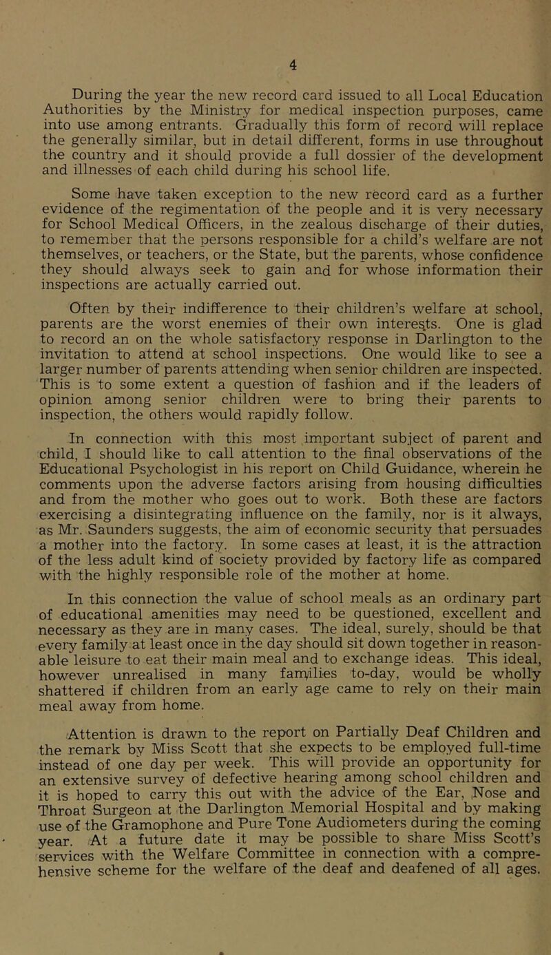 During the year the new record card issued to all Local Education Authorities by the Ministry for medical inspection purposes, came into use among entrants. Gradually this form of record will replace the generally similar, but in detail different, forms in use throughout the country and it should provide a full dossier of the development and illnesses of each child during his school life. Some have taken exception to the new record card as a further evidence of the regimentation of the people and it is very necessary for School Medical Officers, in the zealous discharge of their duties, to remember that the persons responsible for a child’s welfare are not themselves, or teachers, or the State, but the parents, whose confidence they should always seek to gain and for whose information their inspections are actually carried out. Often by their indifference to their children’s welfare at school, parents are the worst enemies of their own interests. One is glad to record an on the whole satisfactory response in Darlington to the invitation to attend at school inspections. One would like to see a larger number of parents attending when senior children are inspected. This is to some extent a question of fashion and if the leaders of opinion among senior children were to bring their parents to inspection, the others would rapidly follow. In connection with this most important subject of parent and child, I should like to call attention to the final observations of the Educational Psychologist in his report on Child Guidance, wherein he comments upon the adverse factors arising from housing difficulties and from the mother who goes out to work. Both these are factors exercising a disintegrating influence on the family, nor is it always, as Mr. Saunders suggests, the aim of economic security that persuades a mother into the factory. In some cases at least, it is the attraction of the less adult kind of society provided by factory life as compared with the highly responsible role of the mother at home. In this connection the value of school meals as an ordinary part of educational amenities may need to be questioned, excellent and necessary as they are in many cases. The ideal, surely, should be that every family at least once in the day should sit down together in reason- able leisure to eat their main meal and to exchange ideas. This ideal, however unrealised in many fam/ilies to-day, would be wholly shattered if children from an early age came to rely on their main meal away from home. Attention is drawn to the report on Partially Deaf Children and the remark by Miss Scott that she expects to be employed full-time instead of one day per week. This will provide an opportunity for an extensive survey of defective hearing among school children and it is hoped to carry this out with the advice of the Ear, ;Nose and Throat Surgeon at the Darlington Memorial Hospital and by making use of the Gramophone and Pure Tone Audiometers during the coming year. At a future date it may be possible to share Miss Scott’s services with the Welfare Committee in connection with a compre- hensive scheme for the welfare of the deaf and deafened of all ages.