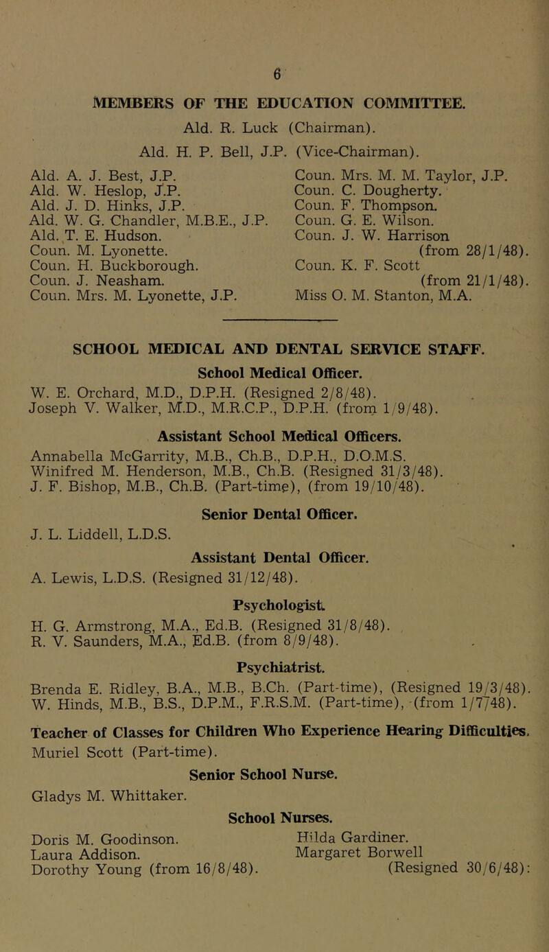 MEMBERS OF THE EDUCATION COMMITTEE. Aid. R. Luck Aid. H. P. Bell, J.I Aid. A. J. Best, J.P. Aid. W. Heslop, J.P. Aid. J. D. Hinks, J.P. Aid. W. G. Chandler, M.B.E., J.P. Aid. T. E. Hudson. Coun. M. Lyonette. Coun. H. Buckborough. Coun. J. Neasham. Coun. Mrs. M. Lyonette, J.P. (Chairman). '. (Vice-Chairman). Coun. Mrs. M. M. Taylor, J.P, Coun. C. Dougherty. Coun. F. Thompson. Coun. G. E. Wilson. Coun. J. W. Harrison (from 28/1/48). Coun. K. F. Scott (from 21/1/48). Miss O. M. Stanton, M.A. SCHOOL MEDICAL AND DENTAL SERVICE STAFF. School Medical Officer. W. E. Orchard, M.D., D.P.H. (Resigned 2/8/48). Joseph V. Walker, M.D., M.R.C.P., D.P.H. (from 1/9/48). Assistant School Medical Officers. Annabella McGarrity, M.B., Ch.B., D.P.H., D.O.M.S. Winifred M. Henderson, M.B., Ch.B. (Resigned 31/3/48). J, F. Bishop, M.B., Ch.B. (Part-time), (from 19/10/48). Senior Dental Officer. J. L. Liddell, L.D.S. « Assistant Dental Officer. A. Lewis, L.D.S. (Resigned 31/12/48). Psychologist. H. G. Armstrong, M.A., Ed.B. (Resigned 31/8/48). R. V. Saunders, M.A., Ed.B. (from 8/9/48). Psychiatrist. Brenda E. Ridley, B.A., M.B., B.Ch. (Part-time), (Resigned 19/3/48). W. Hinds, M.B., B.S., D.P.M., F.R.S.M. (Part-time),-(from 1/7748). Teacher of Classes for Children Who Experience Hearing Difficulties. Muriel Scott (Part-time). Senior School Nurse. Gladys M. Whittaker. School Nurses. Doris M. Goodinson. Hilda Gardiner. Laura Addison. Margaret Borwell Dorothy Young (from 16/8/48). (Resigned 30/6/48):