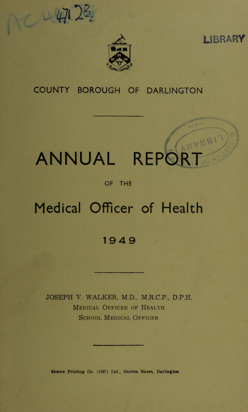 LIBRARY COUNTY BOROUGH OF DARLINGTON \ * s' ' < / / ' J ANNUAL REPORT K ■ OF THE Medical Officer of Health 1949 JOSEPH V. WALKER, M.D., M.R.C.P., D.P.H. Medical Officer of Health School Medical Officer