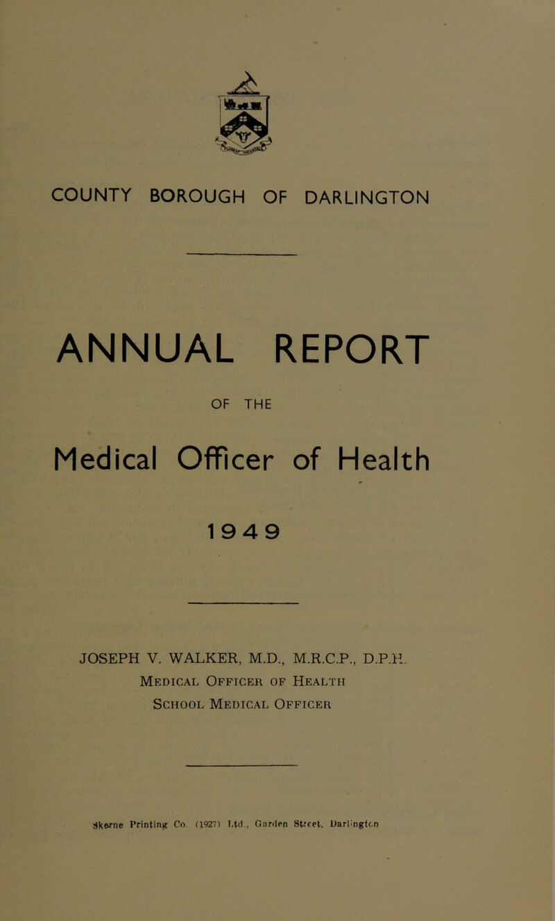 COUNTY BOROUGH OF DARLINGTON ANNUAL REPORT OF THE Medical Officer of Health 1949 JOSEPH V. WALKER, M.D., M.R.C.P., D.P.R. Medical Officer of Health School Medical Officer