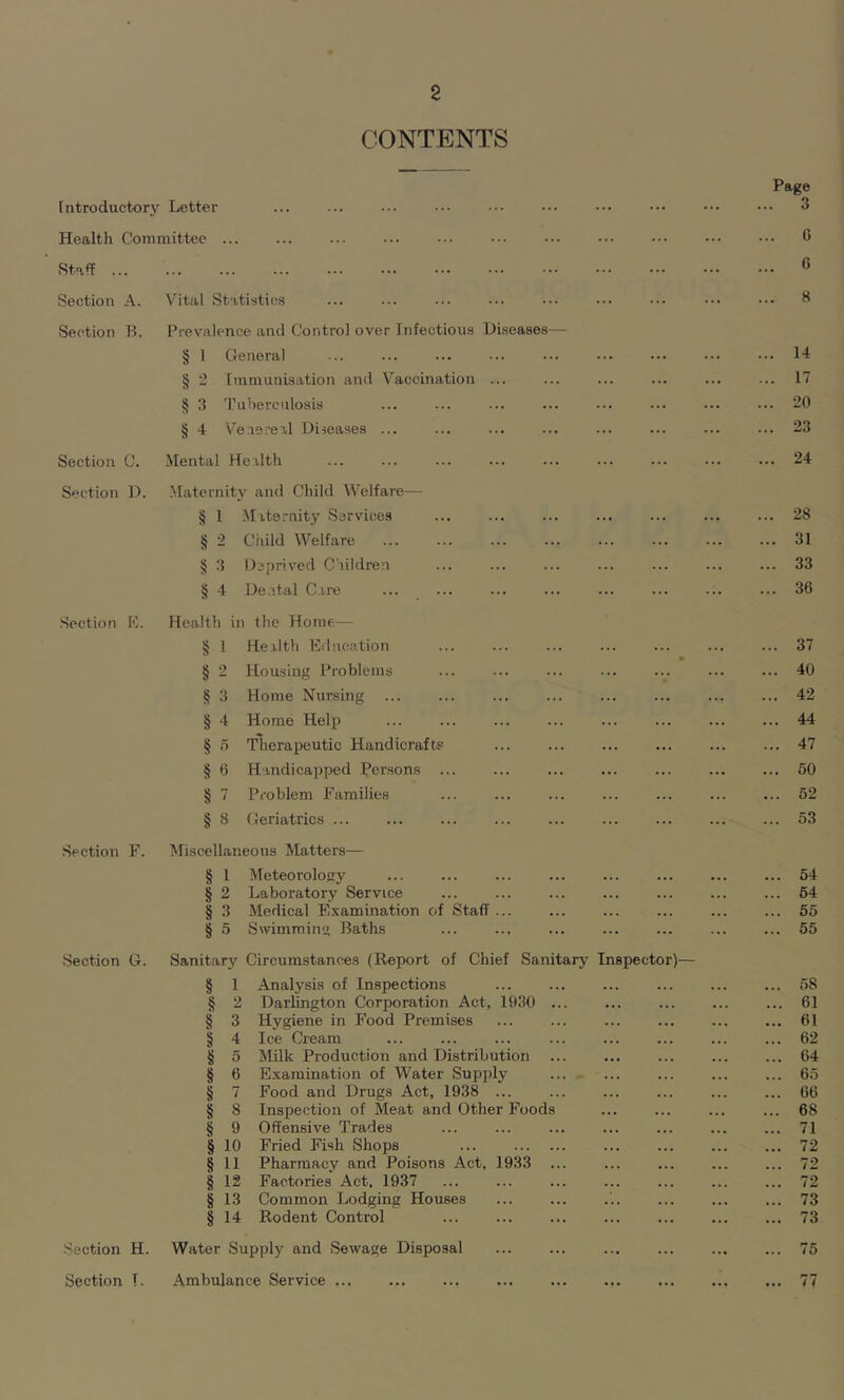 2 CONTENTS Introductory Letter Health Committee Staff Section A. Section B. Section C. Section D. Section E. Section F. Section G. Vital Statistics Prevalence and Control over Infectious Diseases- § 1 General § 2 Immunisation and Vaccination Tuberculosis Venereal Diseases ... S 3 § 4 Mental Health Maternity and Child Welfare § 1 Maternity Services Child Welfare Deprived Children Dental Care § 2 § 3 § 4 Health in the Home— § 1 Health Education § 2 Housing Problems § 3 Home Nursing § 4 Home Help § 5 Therapeutic Handicrafts § 6 Handicapped Persons ... § 7 Problem Families § 8 Geriatrics ... Miscellaneous Matters— § l Meteorology § 2 Laboratory Service § 3 Medical Examination of Staff § 5 Swimming Baths Section H. Water Supply and Sewage Disposal Page 3 G 0 8 14 17 20 23 24 28 31 33 36 37 40 42 44 47 50 52 53 54 64 55 55 Sanitary Circumstances (Report of Chief Sanitary Inspector)— § 1 Analysis of Inspections ... 58 § a Darlington Corporation Act, 1930 ... 61 § 3 Hygiene in Food Premises ... 61 § 4 Ice Cream ... 62 § 5 Milk Production and Distribution ... ... 64 § 6 Examination of Water Supply ... 65 § 7 Food and Drugs Act, 1938 ... ... 66 § 8 Inspection of Meat and Other Foods ... 68 § 9 Offensive Trades ... 71 § io Fried Fish Shops ... 72 § 11 Phannacy and Poisons Act, 1933 ... ... 72 § 12 Factories Act. 1937 ... 72 § 13 Common Lodging Houses ... 73 § 14 Rodent Control ... 73 75