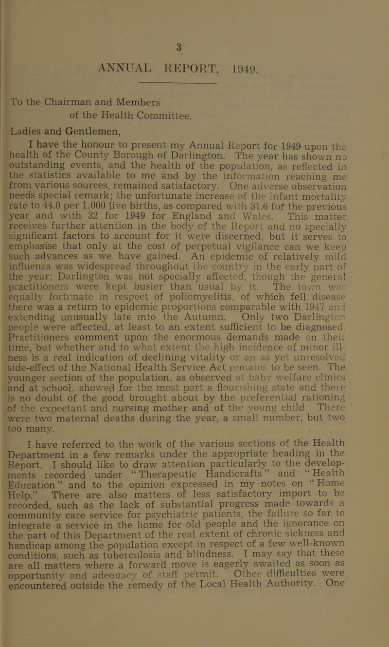 ANNUAL REPORT, 1949. To the Chairman and Members of the Health Committee. Ladies and Gentlemen, I have the honour to present my Annual Report for 1949 upon the health of the County Borough of Darlington. The year has shown no outstanding events, and the health of the population, as reflected in the statistics available to me and by the information reaching me from various sources, remained satisfactory. One adverse observation needs special remark; the unfortunate increase of the infant mortality rate to 44.0 per 1,000 live births, as compared with 31.6 fof the previous year and with 32 for 1949 for England and Wales. This matter receives further attention in the body of the Report and no specially significant factors to account for it were discerned, but it serves to emphasise that only at the cost of perpetual vigilance can we keep such advances as we have gained. An epidemic of relatively mild influenza was widespread throughout the country in the early part of the year; Darlington was not specially affected, though the general practitioners were kept busier than usual by it. The town w?, equally fortunate in respect of poliomyelitis, of which fell disease there was a return to epidemic proportions comparable with 1947 and extending unusually late into the Autumn. Only two Darlington people were affected, at least to an extent sufficient to be diagnosed. Practitioners comment upon the enormous demands made on their time, but whether and to what extent the high incidence of minor ill- ness is a real indication of declining vitality or an as yet unresolved side-effect of the National Health Service Act remains to be seen. The younger section of the population, as observed at baby welfare clinics and at school, showed for the most part a flourishing state and there is no doubt of the good brought about by the preferential rationing of the expectant and nursing mother and of the young child There were two maternal deaths during the year, a small number, but two too many. I have referred to the work of the various sections of the Health Department in a few remarks under the appropriate heading in the Report. I should like to draw attention particularly to the develop- ments recorded under “ Therapeutic Handicrafts ” and “ Health Education ” and to the opinion expressed in my notes on “ Home Help.” There are also matters of less satisfactory import to be recorded, such as the lack of substantial progress made towards a community care service for psychiatric patients, the failure so far to integrate a service in the home for old people and the ignorance on the part of this Department of the real extent of chronic sickness and handicap among the population except in respect of a few well-known conditions, such as tubeiculosis and blindness. I may say that these are all matters where a forward move is eagerly awaited as soon as opportunity and adeauacy of staff permit. Other difficulties were encountered outside the remedy of the Local Health Authority. One