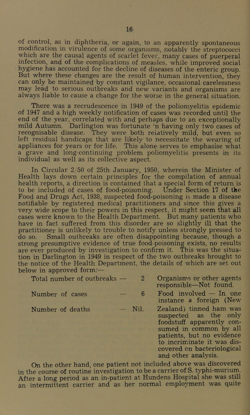 of control, as in diphtheria, or again, to an apparently spontaneous modification in virulence of some organisms, notably the streptococci which are the causal agents of scarlet fever, many cases of puerperal infection, and of the complications of measles, while improved social hygiene has accounted for the decline of diseases of the enteric group. But where these changes are the result of human intervention, they can only be maintained by constant vigilance, occasional carelessness may lead to serious outbreaks and new variants and organisms are always liable to cause a change for the worse in the general situation. There was a recrudescence in 1949 of the poliomyelitis epidemic of 1947 and a high weekly notification of cases was recorded until the end of the year, correlated with and perhaps due to an exceptionally mild Autumn. Darlington was fortunate :n having only two cases of recognisable disease. They were both relatively mild, but even so left residual handicaps that are likely to necessitate the wearing of appliances for years or for life. This alone serves to emphasise what a grave and long-continuing problem poliomyelitis presents in its individual as well as its collective aspect. In Circular 2/50 of 25th January, 1950, wherein the Minister of Health lays down certain principles for the compilation of annual health reports, a direction is contained that a special form of return is to be included of cases of food-poisoning. Under Section 17 of the Food and Drugs Act, 1938, suspected food-poisoning is made a disease notifiable by registered medical practitioners and since this gives a very wide scope to their powers in this respect, it might seem that all cases were known to the Health Department. But many patients who have in fact suffered from this disorder are so slightly ill that the practitioner is unlikely to trouble to notify unless strongly pressed to do so. Small outbreaks are often disappointing because, though a strong presumptive evidence of true food-poisoning exists, no results are ever produced by investigation to confirm it. This was the situa- tion in Darlington in 1949 in respect of the two outbreaks brought to the notice of the Health Department, the details of which are set out below in approved form:— Total number of outbreaks — 2 Organisms or other agents responsible—Not found. Number of cases Number of deaths 6 Food involved — In one instance a foreign (New — Nil. Zealand) tinned ham was suspected as the only foodstuff apparently con- sumed in common by all patients, but no evidence to incriminate it was dis- covered on bacteriological and other analysis. On the other hand, one patient not included above was discovered in the course of routine investigation to be a carrier of S. typhi-murium. After a long period as an in-patient at Hundens Hospital she was still an intermittent carrier and as her normal employment was quite