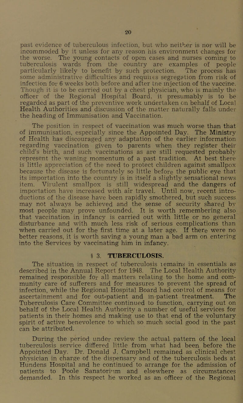 past evidence of tuberculous infection, but who neither is nor will be incommoded by it unless for any reason his environment changes for the worse. The young contacts of open cases and nurses coming to tuberculosis wards from the country are examples of people particularly likely to benefit by such protection. The process has some administrative difficulties and requiies segregation from risk of infection for 6 weeks both before and after tne injection of the vaccine. Though it is to be carried out by a chest physician, who is mainly the officer of the Regional Hospital Board, it presumably is to be regarded as part of the preventive work undertaken on behalf of Local Health Authorities and discussion of the matter naturally falls under the heading of Immunisation and Vaccination. The position in respect of vaccination was much worse than that of immunisation, especially since the Appointed Day. The Ministry of Health has discouraged any adaptation of the earlier information regarding vaccination given to parents when they register their child’s birth, and such vaccinations as are still requested probably represent the waning momentum of a past tradition. At best there is little appreciation of the need to protect children against smallpox because the disease is fortunately so little before the public eye that its importation into the country is in itself a slightly sensational news item. Virulent smallpox is still widespread and the dangers of importation have increased with air travel. Until now, recent intro- ductions of the disease have been rapidly smothered, but such success may not always be achieved and the sense of security shared bv most people may prove unfounded. It is worth remembering also that vaccination in infancy is carried out with little or no general disturbance and with much less risk of serious complications than when carried out for the first time at a later age. If there were no better reasons, it is worth saving a young man a bad arm on entering into the Services by vaccinating him in infancy. § 3. TUBERCULOSIS. The situation in respect of tuberculosis lemains in essentials as described in the Annual Report for 1948. The Local Health Authority remained responsible for all matters relating to the home and com- munity care of sufferers and for measures to prevent the spread of infection, while the Regional Hospital Board had control of means for ascertainment and for out-patient and m-patient treatment. The Tuberculosis Care Committee continued to function, carrying out on behalf of the Local Health Authority a number of useful services for patients in their homes and making use to that end of the voluntary spirit of active benevolence to which so much social good in the past can be attributed. During the period under review the actual pattern of the local tuberculosis service differed little from what had been before the Appointed Day. Dr. Donald J. Campbell remained as clinical chest physician in charge of the dispensary and of the tuberculosis beds at Hundens Hospital and he continued to arrange for the admission of patients to Poole Sanatorium and elsewhere as circumstances demanded. In this respect he worked as an officer of the Regional