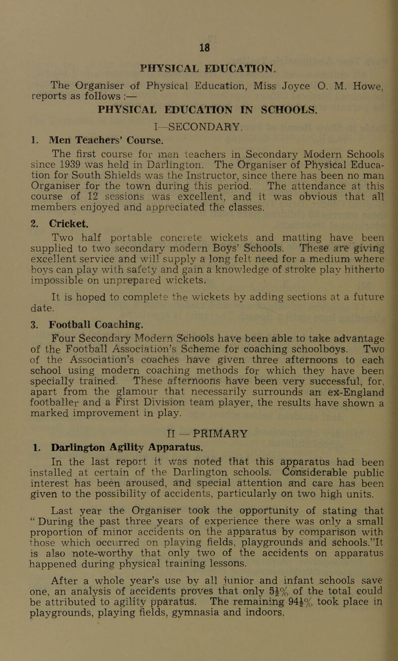 PHYSICAL EDUCATION. The Organiser of Physical Education, Miss Joyce O. M. Howe, reports as follows :— PHYSICAL EDUCATION IN SCHOOLS. I—SECONDARY. 1. Men Teachers’ Course. The first course for men teachers in Secondary Modern Schools since 1939 was held in Darlington. The Organiser of Physical Educa- tion for South Shields was the Instructor, since there has been no man Organiser for the town during this period. The attendance at this course of 12 sessions was excellent, and it was obvious that all members enjoyed and appreciated the classes. 2. Cricket. Two half portable concrete wickets and matting have been supplied to two secondary modern Boys’ Schools. These are giving excellent service and will supply a long felt need for a medium where boys can play with safety and gain a knowledge of stroke play hitherto impossible on unprepared wickets. It is hoped to complete the wickets by adding sections at a future date. 3. Football Coaching. Four Secondary Modern Schools have been able to take advantage of the Football Association’s Scheme for coaching schoolboys. Two of the Association’s coaches have given three afternoons to each school using modern coaching methods for which they have been specially trained. These afternoons have been very successful, for. apart from the glamour that necessarily surrounds an ex-England footballer and a First Division team player, the results have shown a marked improvement in play. II — PRIMARY 1. Darlington Agility Apparatus. In the last report it was noted that this apparatus had been installed at certain of the Darlington schools. Considerable public interest has been aroused, and special attention and care has been given to the possibility of accidents, particularly on two high units. Last year the Organiser took the opportunity of stating that “ During the past three years of experience there was only a small proportion of minor accidents on the apparatus by comparison with those which occurred on playing fields, playgrounds and schools.”It is also note-worthy that only two of the accidents on apparatus happened during physical training lessons. After a whole year’s use by all junior and infant schools save one, an analysis of accidents proves that only 5£% of the total could be attributed to agility pparatus. The remaining 94£% took place in playgrounds, playing fields, gymnasia and indoors.