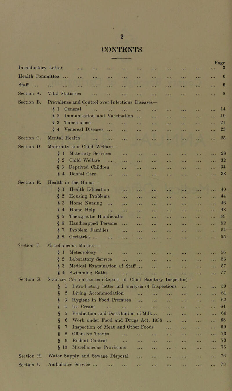 § CONTENTS Introductory Letter Health Committee . Staff Section A. Section B. Section C. Section D. Section E. Section F. Section G. Section H. Section t. Vital Statistics Prevalence and Control over Infectious Diseases— § 1 General § 2 Immunisation and Vaccination ... § 3 Tuberculosis § 4 Venereal Diseases ... Mental Health Maternity and Child Welfare— § 1 Maternity Services § 2 Child Welfare § 3 Deprived Children § 4 Dental Care Health in the Home— § 1 Health Education § 2 Housing Problems § 3 Home Nursing ... § 4 Home Help § 5 Therapeutic Handicrafts § 6 Handicapped Persons § 7 Problem Families § 8 Geriatrics ... Miscellaneous Matters— § 1 Meteorology § 2 Laboratory Service § 3 Medical Examination of Staff ... § 4 Swimming Baths Sanitary Circumstances (Report of Chief Sanitary Inspector)— 1 Introductory letter and analysis of Inspections 2 Living Accommodation 3 Hygiene in Food Premises 4 Ice Cream § 5 Production and Distribution of Milk... § 6 Work under Food and Drugs Act, 1938 ... § 7 Inspection of Meat and Other Foods § 8 Offensive Trades § 9 Rodent Control § 10 Miscellaneous Provisions Water Supply and Sewage Disposal Ambulance Service ... Page 3 6 6 8 14 19 21 23 25 28 32 34 38 40 44 46 48 49 52 54 55 56 56 57 57 59 61 62 64 66 68 69 73 73 75 76 78