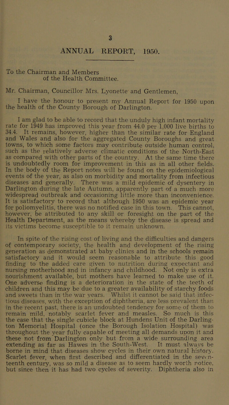 ANNUAL REPORT, 1950. To the Chairman and Members of the Health Committee. Mr. Chairman, Councillor Mrs. Lyonette and Gentlemen, I have the honour to present my Annual Report for 1950 upon the health of the County Borough of Darlington. I am glad to be able to record that the unduly high infant mortality rate for 1949 has improved this year from 44.0 per 1,000 live births to 34.4. It remains, however, higher than the similar rate for England and Wales and also for the aggregated County Boroughs and great towns, to which some factors may contribute outside human control, such as the relatively adverse climatic conditions of the North-East as compared with other parts of the country. At the same time there is undoubtedly room for improvement in this as in all other fields. In the body of the Report notes will be found on the epidemiological events of the year, as also on morbidity and mortality from infectious diseases and generally. There was a mild epidemic of dysentery in Darlington during the late Autumn, apparently part of a much more widespread outbreak and occasioning little more than inconvenience. It is satisfactory to record that although 1950 was an epidemic year for poliomyelitis, there was no notified case in this town. This cannot, however, be attributed to any skill or foresight on the part of the Health Department, as the means whereby the disease is spread and its victims become susceptible to it remain unknown. In spite of the rising cost of living and the difficulties and dangers of contemporary society, the health and development of the rising generation as demonstrated at baby clinics and in the schools remain satisfactory and it would seem reasonable to attribute this good finding to the added care given to nutrition during expectant and nursing motherhood and in infancy and childhood. Not only is extra nourishment available, but mothers have learned to make use of it. One adverse finding is a deterioration in the state of the teeth of children and this may be due to a greater availability of starchy foods and sweets than in the war years. Whilst it cannot be said that infec- tious diseases, with the exception of diphtheria, are less prevalent than in the recent past, there is an undoubted tendency for some of them to remain mild, notably scarlet fever and measles. So much is this the case that the single cubicle block at Hundens Unit of the Darling- ton Memorial Hospital (once the Borough Isolation Hospital) was throughout the year fully capable of meeting all demands upon it and these not from Darlington only but from a wide surrounding area extending as far as Hawes in the South-West. It must always be borne in mind that diseases show cycles in their own natural history. Scarlet fever, when first described and differentiated in the sevrn- teenth century, was so mild a disease as to seem hardly worth notice, but since then it has had two cycles of severity. Diphtheria also in