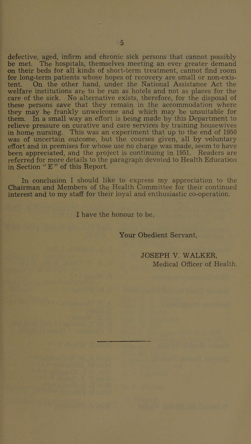 defective, aged, infirm and chronic sick persons that cannot possibly be met. The hospitals, themselves meeting an ever greater demand on their beds for all kinds of short-term treatment, cannot find room for long-term patients whose hopes of recovery are small or non-exis- tent. On the other hand, under ,the National Assistance Act the welfare institutions are to be run as hotels and not as places for the care of the sick. No alternative exists, therefore, for the disposal of these persons save that they remain in ,the accommodation where they may be frankly unwelcome and which may be unsuitable for them. In a small way an effort is being made by this Department to relieve pressure on curative and care services by training housewives in home nursing. This was an experiment that up to the end of 1950 was of uncertain outcome, but the courses given, all by voluntary effort and in premises for whose use no charge was made, seem to have been appreciated, and the project is continuing in 1951. Readers are referred for more details to the paragraph devoted to Health Education in Section “ E ” of this Report. In conclusion I should like to express my appreciation to the Chairman and Members of the Health Committee for their continued interest and to my staff for their loyal and enthusiastic co-operation. I have the honour to be. Your Obedient Servant, JOSEPH V. WALKER, Medical Officer of Health.