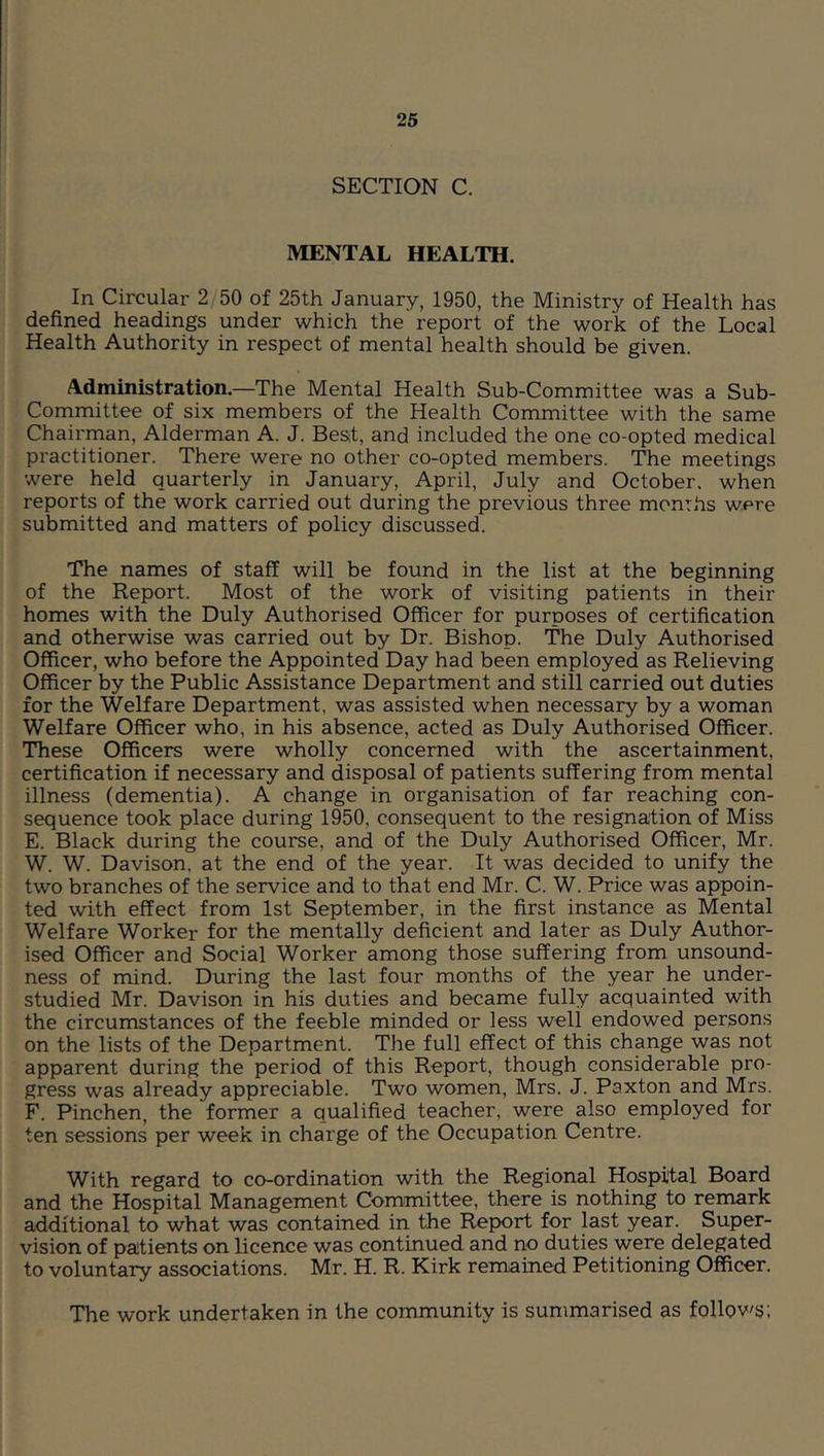 SECTION C. MENTAL HEALTH. In Circular 2/50 of 25th January, 1950, the Ministry of Health has defined headings under which the report of the work of the Local Health Authority in respect of mental health should be given. Administration.—The Mental Health Sub-Committee was a Sub- Committee of six members of the Health Committee with the same Chairman, Alderman A. J. Bes;t, and included the one co-opted medical practitioner. There were no other co-opted members. The meetings were held quarterly in January, April, July and October, when reports of the work carried out during the previous three months were submitted and matters of policy discussed. The names of staff will be found in the list at the beginning of the Report. Most of the work of visiting patients in their homes with the Duly Authorised Officer for purposes of certification and otherwise was carried out by Dr. Bishop. The Duly Authorised Officer, who before the Appointed Day had been employed as Relieving Officer by the Public Assistance Department and still carried out duties for the Welfare Department, was assisted when necessary by a woman Welfare Officer who, in his absence, acted as Duly Authorised Officer. These Officers were wholly concerned with the ascertainment, certification if necessary and disposal of patients suffering from mental illness (dementia). A change in organisation of far reaching con- sequence took place during 1950, consequent to the resignation of Miss E. Black during the course, and of the Duly Authorised Officer, Mr. W. W. Davison, at the end of the year. It was decided to unify the two branches of the service and to that end Mr. C. W. Price was appoin- ted with effect from 1st September, in the first instance as Mental Welfare Worker for the mentally deficient and later as Duly Author- ised Officer and Social Worker among those suffering from unsound- ness of mind. During the last four months of the year he under- studied Mr. Davison in his duties and became fully acquainted with the circumstances of the feeble minded or less well endowed persons on the lists of the Department. The full effect of this change was not apparent during the period of this Report, though considerable pro- gress was already appreciable. Two women, Mrs. J. Paxton and Mrs. F. Pinchen, the former a qualified teacher, were also employed for ten sessions per week in charge of the Occupation Centre. With regard to co-ordination with the Regional Hospital Board and the Hospital Management Committee, there is nothing to remark additional to what was contained in the Report for last year. Super- vision of paitients on licence was continued and no duties were delegated to voluntary associations. Mr. H. R. Kirk remained Petitioning Officer. The work undertaken in the community is summarised as follov's;