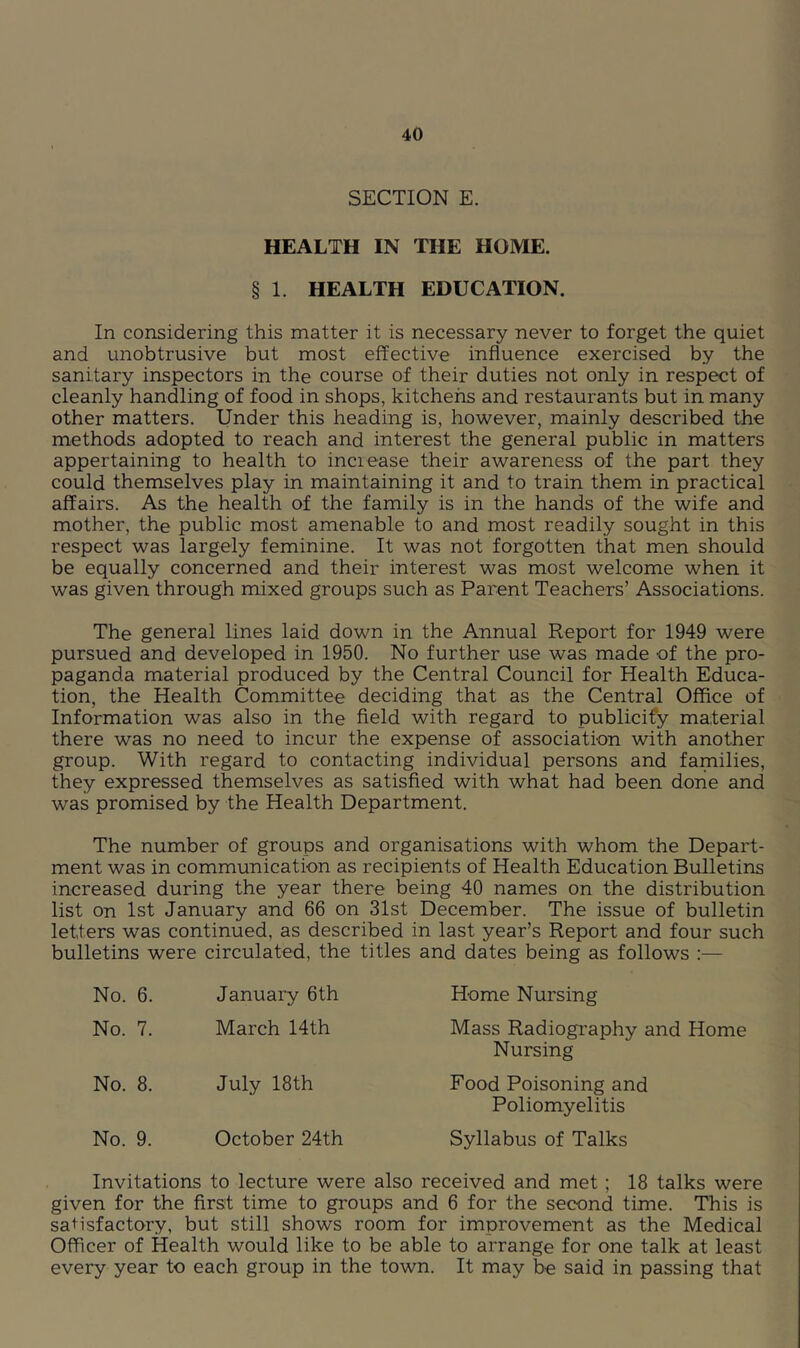 SECTION E. HEALTH IN THE HOME. § 1. HEALTH EDUCATION. In considering this matter it is necessary never to forget the quiet and unobtrusive but most effective influence exercised by the sanitary inspectors in the course of their duties not only in respect of cleanly handling of food in shops, kitchens and restaurants but in many other matters. Under this heading is, however, mainly described the methods adopted to reach and interest the general public in matters appertaining to health to increase their awareness of the part they could themselves play in maintaining it and to train them in practical affairs. As the health of the family is in the hands of the wife and mother, the public most amenable to and most readily sought in this respect was largely feminine. It was not forgotten that men should be equally concerned and their interest was most welcome when it was given through mixed groups such as Parent Teachers’ Associations. The general lines laid down in the Annual Report for 1949 were pursued and developed in 1950. No further use was made of the pro- paganda material produced by the Central Council for Health Educa- tion, the Health Committee deciding that as the Central Office of Information was also in the field with regard to publicify material there was no need to incur the expense of association with another group. With regard to contacting individual persons and families, they expressed themselves as satisfied with what had been done and was promised by the Health Department. The number of groups and organisations with whom the Depart- ment was in communication as recipients of Health Education Bulletins increased during the year there being 40 names on the distribution list on 1st January and 66 on 31st December. The issue of bulletin letters was continued, as described in last year’s Report and four such bulletins were circulated, the titles and dates being as follows :— No. 6. January 6th Home Nursing No. 7. March 14th Mass Radiography and Home Nursing No. 8. July 18 th Food Poisoning and Poliomyelitis No. 9. October 24th Syllabus of Talks Invitations to lecture were also received and met ; 18 talks were given for the first time to groups and 6 for the second time. This is satisfactory, but still shows room for improvement as the Medical Officer of Health would like to be able to arrange for one talk at least every year to each group in the town. It may be said in passing that