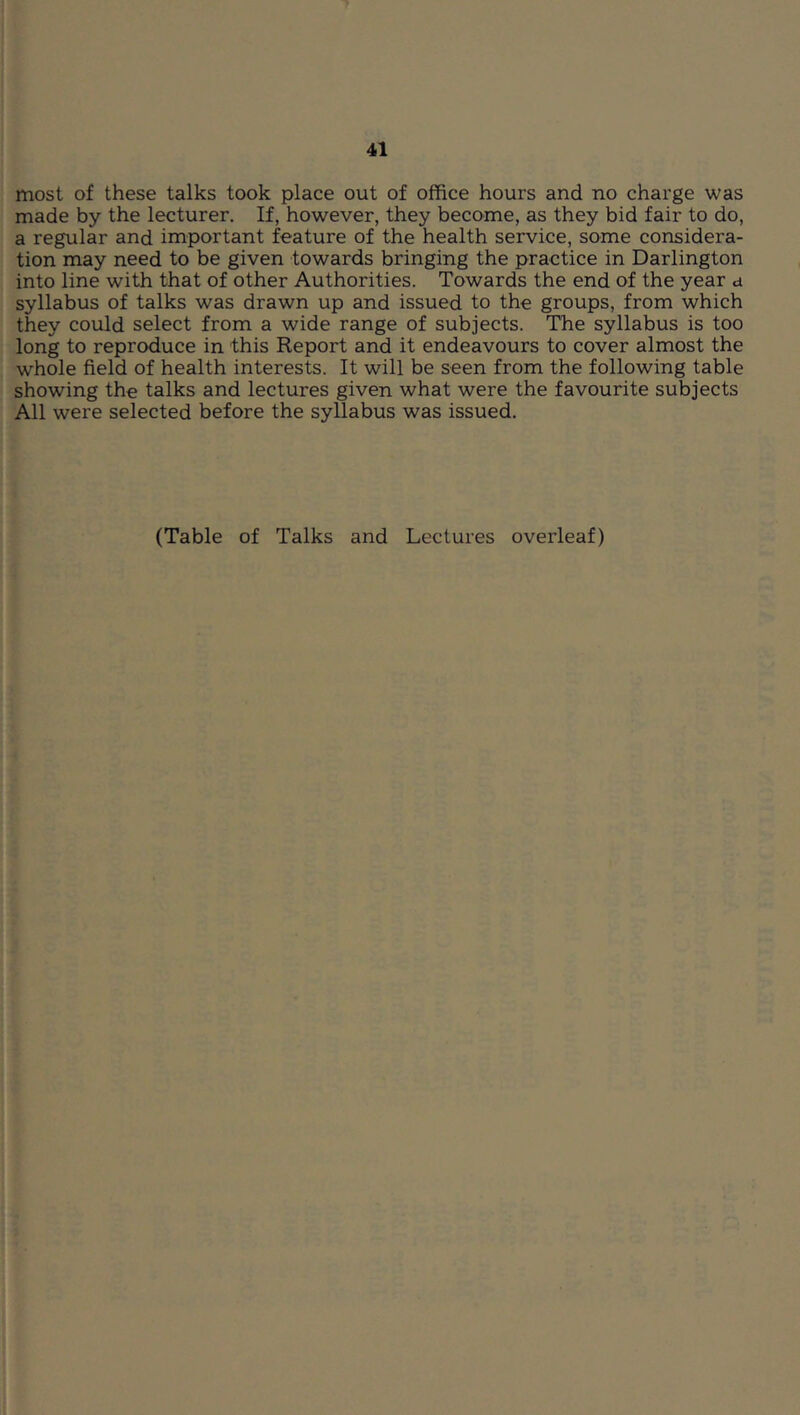 most of these talks took place out of office hours and no charge was made by the lecturer. If, however, they become, as they bid fair to do, a regular and important feature of the health service, some considera- tion may need to be given towards bringing the practice in Darlington into line with that of other Authorities. Towards the end of the year a syllabus of talks was drawn up and issued to the groups, from which they could select from a wide range of subjects. The syllabus is too long to reproduce in this Report and it endeavours to cover almost the whole field of health interests. It will be seen from the following table showing the talks and lectures given what were the favourite subjects All were selected before the syllabus was issued. (Table of Talks and Lectures overleaf)
