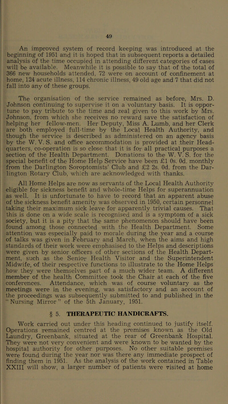 An improved system of record keeping was introduced at the beginning of 1951 and it is hoped that in subsequent reports a detailed analysis of the time occupied in attending different categories of cases will be available. Meanwhile it is possible to say that of the total of 366 new households attended, 72 were on account of confinement at home, 124 acute illness, 114 chronic illness, 49 old age and 7 that did not fall into any of these groups. The organisation of the service remained as before, Mrs. D. Johnson continuing to supervise it on a voluntary basis. It is oppor- tune to pay tribute to the time and zeal given to this work by Mrs. Johnson, from which she receives no reward save the satisfaction of helping her fellow-men. Her Deputy, Miss A. Lumb, and her Clerk are both employed full-time by the Local Health Authority, and though the service is described as administered on an agency basis by the W. V. S. and office accommodation is provided at their Head- quarters, co-operation is so close that it is for all practical purposes a section of the Health Department. Donations to the W. V. S. for the special benefit of the Home Help Service have been £1 Os. Od. monthly from the Darlington Soroptomists’ Club and £2 2s. Od. from the Dar- lington Rotary Club, which are acknowledged with thanks. All Home Helps are now as servants of the Local Health Authority eligible for sickness benefit and whole-time Helps for superannuation as well. It is unfortunate to have to record that an apparent abuse of the sickness benefit amenity was observed in 1950, certain personnel taking their maximum sick leave for apparently trivial causes. That this is done on a wide scale is recognised and is a symptom of a sick society, but it is a pity that the same phenomenon should have been found among those connected with the Health Department. Some attention was especially paid to morale during the year and a course of talks was given in February and March, when the aims and high standards of their work were emphasised to the Helps and descriptions were given by senior officers of other sections of the Health Depart- ment, such as the Senior Health Visitor and the Superintendent Midwife, of their respective functions to illustrate to the Home Helps how they were themselves part of a much wider team. A different member of the health Committee took the Chair at each of the five conferences. Attendance, which was of course voluntary as the meetings were in the evening, was satisfactory and an account of the proceedings was subsequently submitted to and published in the “ Nursing Mirror ” of the 5th January, 1951. § 5. THERAPEUTIC HANDICRAFTS. Work carried out under this heading continued to justify itself. Operations remained centred at the premises known as the Old Laundry, Greenbank, situated at the rear of Greenbank Hospital. They were not very convenient and were known to be wanted by the hospital authority for other purposes. No other suitable premises were found during the year nor was there any immediate prospect of finding them in 1951. As the analysis of the work contained in Table XXIII will show, a larger number of patients were visited at home