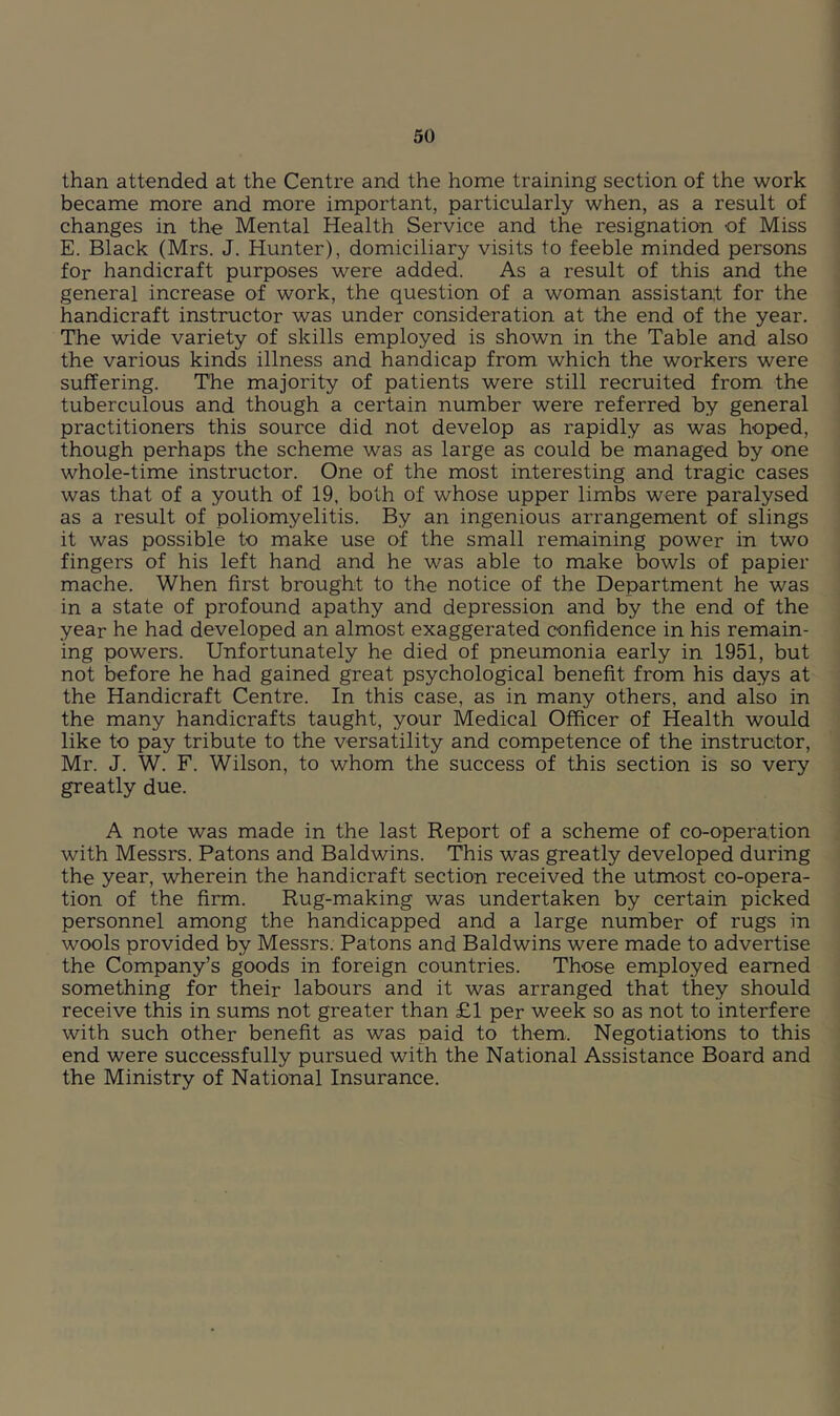 than attended at the Centre and the home training section of the work became more and more important, particularly when, as a result of changes in the Mental Health Service and the resignation of Miss E. Black (Mrs. J. Hunter), domiciliary visits to feeble minded persons for handicraft purposes were added. As a result of this and the general increase of work, the question of a woman assistant for the handicraft instructor was under consideration at the end of the year. The wide variety of skills employed is shown in the Table and also the various kinds illness and handicap from which the workers were suffering. The majority of patients were still recruited from the tuberculous and though a certain number were referred by general practitioners this source did not develop as rapidly as was hoped, though perhaps the scheme was as large as could be managed by one whole-time instructor. One of the most interesting and tragic cases was that of a youth of 19. both of whose upper limbs were paralysed as a result of poliomyelitis. By an ingenious arrangement of slings it was possible to make use of the small remaining power in two fingers of his left hand and he was able to make bowls of papier mache. When first brought to the notice of the Department he was in a state of profound apathy and depression and by the end of the year he had developed an almost exaggerated confidence in his remain- ing powers. Unfortunately he died of pneumonia early in 1951, but not before he had gained great psychological benefit from his days at the Handicraft Centre. In this case, as in many others, and also in the many handicrafts taught, your Medical Officer of Health would like to pay tribute to the versatility and competence of the instructor, Mr. J. W. F. Wilson, to whom the success of this section is so very greatly due. A note was made in the last Report of a scheme of co-operation with Messrs. Batons and Baldwins. This was greatly developed during the year, wherein the handicraft section received the utmost co-opera- tion of the firm. Rug-making was undertaken by certain picked personnel among the handicapped and a large number of rugs in wools provided by Messrs. Batons and Baldwins were made to advertise the Company’s goods in foreign countries. Those employed earned something for their labours and it was arranged that they should receive this in sums not greater than £1 per week so as not to interfere with such other benefit as was paid to them. Negotiations to this end were successfully pursued with the National Assistance Board and the Ministry of National Insurance.