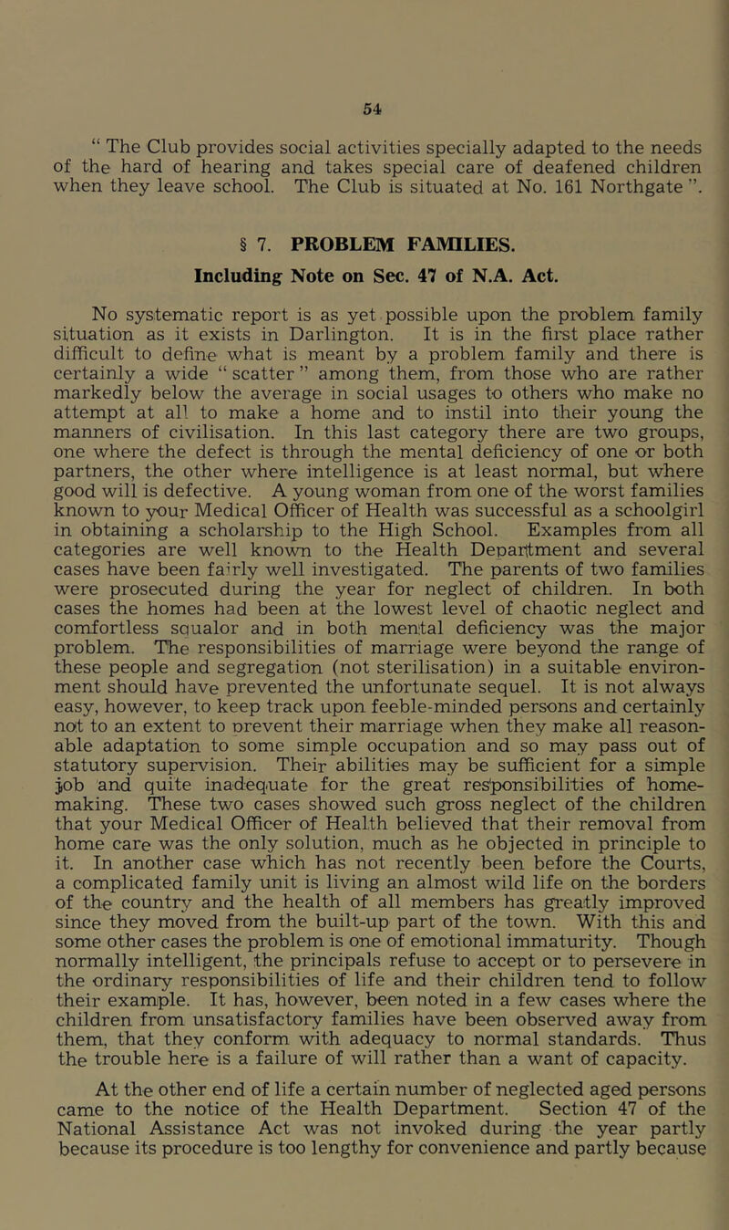 “ The Club provides social activities specially adapted to the needs of the hard of hearing and takes special care of deafened children when they leave school. The Club is situated at No. 161 Northgate § 7. PROBLEM FAMILIES. Including Note on Sec. 47 of N.A. Act. No systematic report is as yet possible upon the problem family situation as it exists in Darlington. It is in the first place rather difficult to define what is meant by a problem family and there is certainly a wide “ scatter ” among them, from those who are rather markedly below the average in social usages to others who make no attempt at all to make a home and to instil into their young the manners of civilisation. In this last category there are two groups, one where the defect is through the mental deficiency of one or both partners, the other where intelligence is at least normal, but where good will is defective. A young woman from one of the worst families known to your Medical Officer of Health was successful as a schoolgirl in obtaining a scholarship to the High School. Examples from all categories are well known to the Health Depaittment and several cases have been fanly well investigated. The parents of two families were prosecuted during the year for neglect of children. In both cases the homes had been at the lowest level of chaotic neglect and comfortless squalor and in both mental deficiency was the major problem. The responsibilities of marriage were beyond the range of these people and segregation (not sterilisation) in a suitable environ- ment should have prevented the unfortunate sequel. It is not always easy, however, to keep track upon feeble-minded persons and certainly not to an extent to nrevent their marriage when they make all reason- able adaptation to some simple occupation and so may pass out of statutory supervision. Their abilities may be sufficient for a simple job and quite inadequate for the great res'ponsibilities of home- making. These two cases showed such gross neglect of the children that your Medical Officer of Health believed that their removal from home care was the only solution, much as he objected in principle to it. In another case which has not recently been before the Courts, a complicated family unit is living an almost wild life on the borders of the country and the health of all members has greatly improved since they moved from the built-up part of the town. With this and some other cases the problem is one of emotional immaturity. Though normally intelligent, the principals refuse to accept or to persevere in the ordinary responsibilities of life and their children tend to follow their example. It has, however, been noted in a few cases where the children from unsatisfactory families have been observed away from them, that they conform with adequacy to normal standards. Thus the trouble here is a failure of will rather than a want of capacity. At the other end of life a certain number of neglected aged persons came to the notice of the Health Department. Section 47 of the National Assistance Act was not invoked during the year partly because its procedure is too lengthy for convenience and partly because