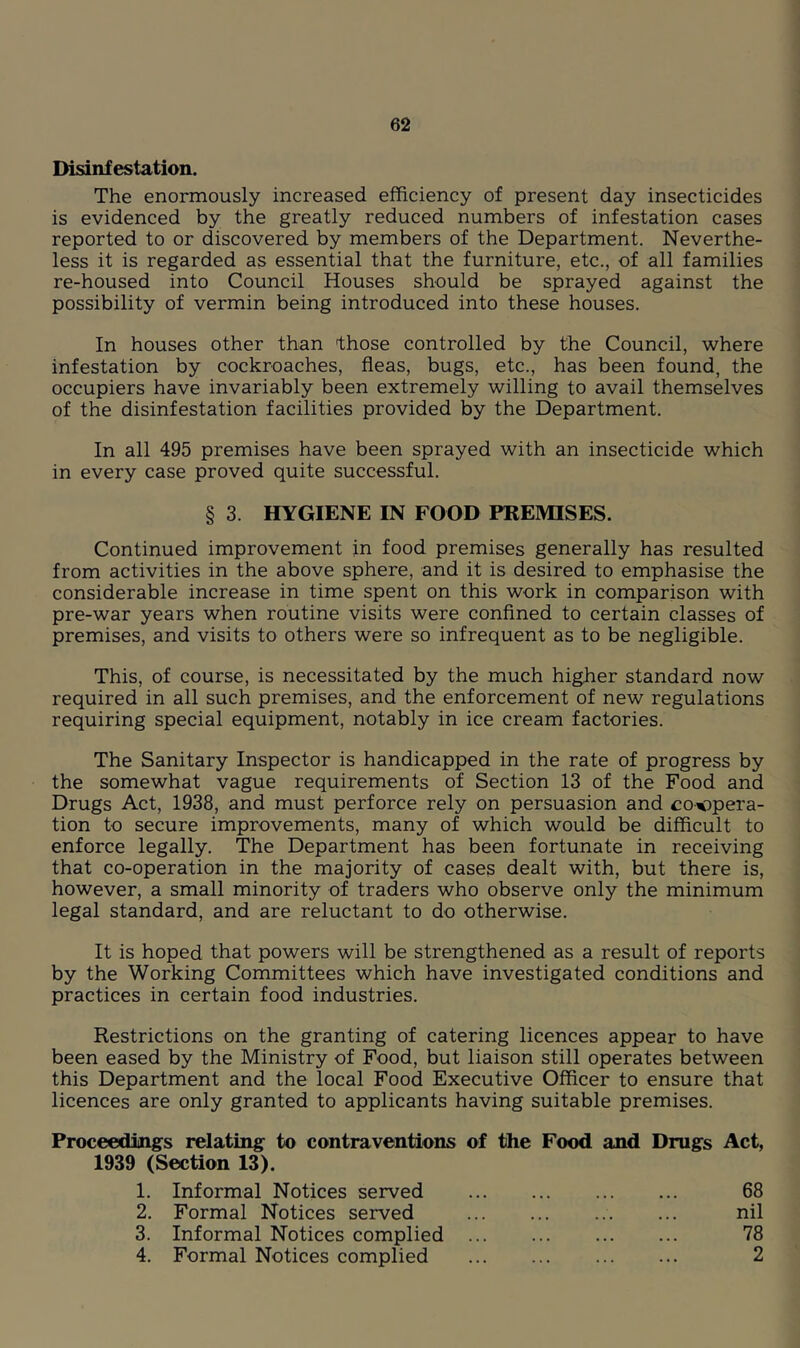 Disinfestation. The enormously increased efficiency of present day insecticides is evidenced by the greatly reduced numbers of infestation cases reported to or discovered by members of the Department. Neverthe- less it is regarded as essential that the furniture, etc., of all families re-housed into Council Houses should be sprayed against the possibility of vermin being introduced into these houses. In houses other than those controlled by the Council, where infestation by cockroaches, fleas, bugs, etc., has been found, the occupiers have invariably been extremely willing to avail themselves of the disinfestation facilities provided by the Department. In all 495 premises have been sprayed with an insecticide which in every case proved quite successful. § 3. HYGIENE IN FOOD PREMISES. Continued improvement in food premises generally has resulted from activities in the above sphere, and it is desired to emphasise the considerable increase in time spent on this work in comparison with pre-war years when routine visits were conflned to certain classes of premises, and visits to others were so infrequent as to be negligible. This, of course, is necessitated by the much higher standard now required in all such premises, and the enforcement of new regulations requiring special equipment, notably in ice cream factories. The Sanitary Inspector is handicapped in the rate of progress by the somewhat vague requirements of Section 13 of the Food and Drugs Act, 1938, and must perforce rely on persuasion and coopera- tion to secure improvements, many of which would be difficult to enforce legally. The Department has been fortunate in receiving that co-operation in the majority of cases dealt with, but there is, however, a small minority of traders who observe only the minimum legal standard, and are reluctant to do otherwise. It is hoped that powers will be strengthened as a result of reports by the Working Committees which have investigated conditions and practices in certain food industries. Restrictions on the granting of catering licences appear to have been eased by the Ministry of Food, but liaison still operates between this Department and the local Food Executive Officer to ensure that licences are only granted to applicants having suitable premises. Proceedings relating to contraventions of the Food and Drugs 1939 (Section 13). 1. Informal Notices served 2. Formal Notices served 3. Informal Notices complied 4. Formal Notices complied Act, 68 nil 78 2