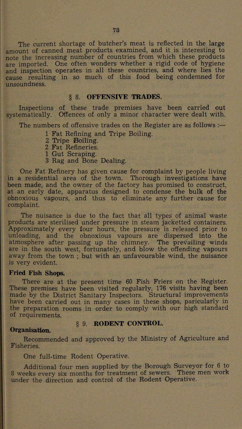 The current shortage of butcher’s meat is reflected in the large amount of canned meat products examined, and it is interesting to note the increasing number of countries from which these products are imported. One often wonders whether a rigid code of hygiene and inspection operates in all these countries, and where lies the cause resulting in so much of this food being condemned for unsoundness. § 8. OFFENSIVE TRADES. Inspections of these trade premises have been carried out systematically. Offences of only a minor character were dealt with. The numbers of offensive trades on the Register are as follows :— 1 Fat Refining and Tripe Boiling. 2 Tripe Boiling. 2 Fat Refineries. 1 Gut Scraping. 3 Rag and Bone Dealing. One Fat Refinery has given cause for complaint by people living in a residential area of the town. Thorough investigations have been made, and the owner of the factory has promised to construct, at an early date, apparatus designed to condense the bulk of the obnoxious vapours, and thus to eliminate any further cause for complaint. The nuisance is due to the fact that all types of animal waste products are sterilised under pressure in steam jacketted containers. Approximately every four hours, the pressure is released prior to unloading, and the obnoxious vapours are dispersed into the atmosphere after passing up the chimney. The prevailing winds are in the south west, fortunately, and blow the offending vapours away from the town ; but with an unfavourable wind, the nuisance is very evident. Fried Fish Shops. There are at the present time 60 Fish Friers on the Register. These premises have been visited regularly, 176 visits having been made by the District Sanitary Inspectors. Structural improvements have been carried out in many cases in these shops, paricularly in the preparation rooms in order to comply with our high standard of requirements. § 9. RODENT CONTROL. Organisation. Recommended and approved by the Ministry of Agriculture and Fisheries. One full-time Rodent Operative. Additional four men supplied by the Borough Surveyor for 6 to 8 weeks every six months for treatment of sewers. These men work under the direction and control of the Rodent Operative.