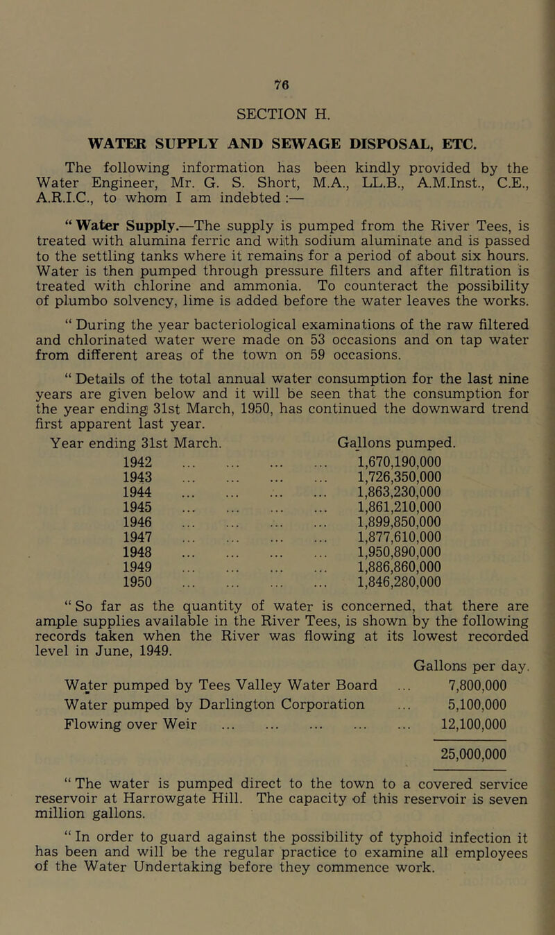 SECTION H. WATER SUPPLY AND SEWAGE DISPOSAL, ETC. The following information has been kindly provided by the Water Engineer, Mr. G. S. Short, M.A., LL.B., A.M.Inst., C.E., A.R.I.C., to whom I am indebted :— “Water Supply.—The supply is pumped from the River Tees, is treated with alumina ferric and with sodium aluminate and is passed to the settling tanks where it remains for a period of about six hours. Water is then pumped through pressure filters and after filtration is treated with chlorine and ammonia. To counteract the possibility of plumbo solvency, lime is added before the water leaves the works. “ During the year bacteriological examinations of the raw filtered and chlorinated water were made on 53 occasions and on tap water from different areas of the town on 59 occasions. “ Details of the total annual water consumption for the last nine years are given below and it will be seen that the consumption for the year ending 31st March, 1950, has continued the downward trend first apparent last year. Year ending 31st March. Gallons pumped. 1942 1943 1944 1945 1946 1947 1948 1949 1950 1.670.190.000 1.726.350.000 1.863.230.000 1.861.210.000 1.899.850.000 1.877.610.000 1.950.890.000 1.886.860.000 1,846,280,000 “ So far as the quantity of water is concerned, that there are ample supplies available in the River Tees, is shown by the following records taken when the River was flowing at its lowest recorded level in June, 1949. Gallons per day. Water pumped by Tees Valley Water Board ... 7,800,000 Water pumped by Darlington Corporation ... 5,100,000 Flowing over Weir 12,100,000 25,000,000 “ The water is pumped direct to the town to a covered service reservoir at Harrowgate Hill. The capacity of this reservoir is seven million gallons. “ In order to guard against the possibility of typhoid infection it has been and will be the regular practice to examine all employees of the Water Undertaking before they commence work.