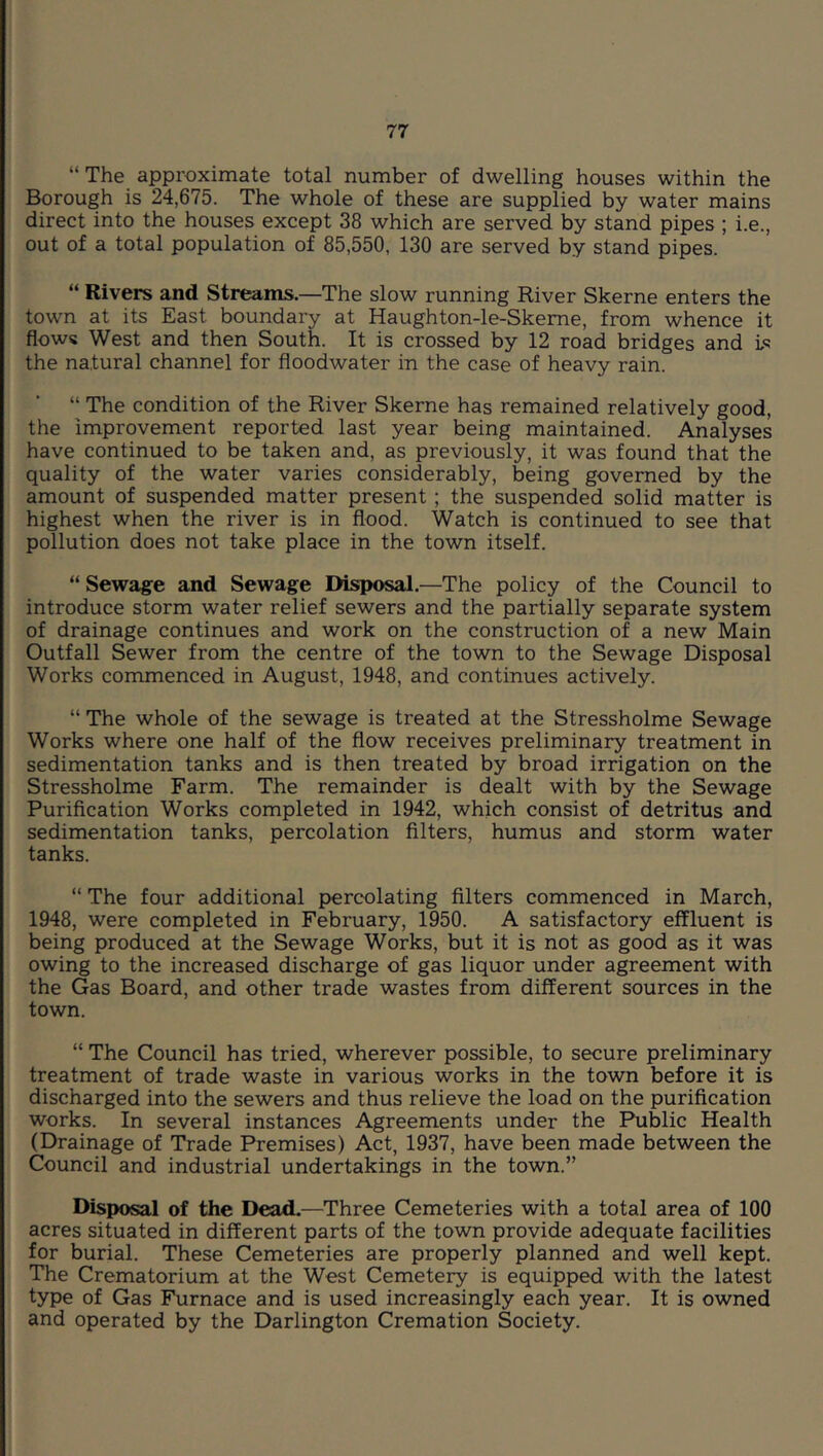 “The approximate total number of dwelling houses within the Borough is 24,675. The whole of these are supplied by water mains direct into the houses except 38 which are served by stand pipes ; i.e., out of a total population of 85,550, 130 are served by stand pipes. “ Rivers and Streams.—The slow running River Skerne enters the town at its East boundary at Haughton-le-Skeme, from whence it flows West and then South. It is crossed by 12 road bridges and L<? the natural channel for floodwater in the case of heavy rain. “ The condition of the River Skerne has remained relatively good, the improvement reported last year being maintained. Analyses have continued to be taken and, as previously, it was found that the quality of the water varies considerably, being governed by the amount of suspended matter present ; the suspended solid matter is highest when the river is in flood. Watch is continued to see that pollution does not take place in the town itself. “ Sewage and Sewage Disposal.—The policy of the Council to introduce storm water relief sewers and the partially separate system of drainage continues and work on the construction of a new Main Outfall Sewer from the centre of the town to the Sewage Disposal Works commenced in August, 1948, and continues actively. “ The whole of the sewage is treated at the Stressholme Sewage Works where one half of the flow receives preliminary treatment in sedimentation tanks and is then treated by broad irrigation on the Stressholme Farm. The remainder is dealt with by the Sewage Purification Works completed in 1942, which consist of detritus and sedimentation tanks, percolation filters, humus and storm water tanks. “ The four additional percolating filters commenced in March, 1948, were completed in February, 1950. A satisfactory effluent is being produced at the Sewage Works, but it is not as good as it was owing to the increased discharge of gas liquor under agreement with the Gas Board, and other trade wastes from different sources in the town. “ The Council has tried, wherever possible, to secure preliminary treatment of trade waste in various works in the town before it is discharged into the sewers and thus relieve the load on the purification works. In several instances Agreements under the Public Health (Drainage of Trade Premises) Act, 1937, have been made between the Council and industrial undertakings in the town.” Disposal of the Dead.—Three Cemeteries with a total area of 100 acres situated in different parts of the town provide adequate facilities for burial. These Cemeteries are properly planned and well kept. The Crematorium at the West Cemetery is equipped with the latest type of Gas Furnace and is used increasingly each year. It is owned and operated by the Darlington Cremation Society.
