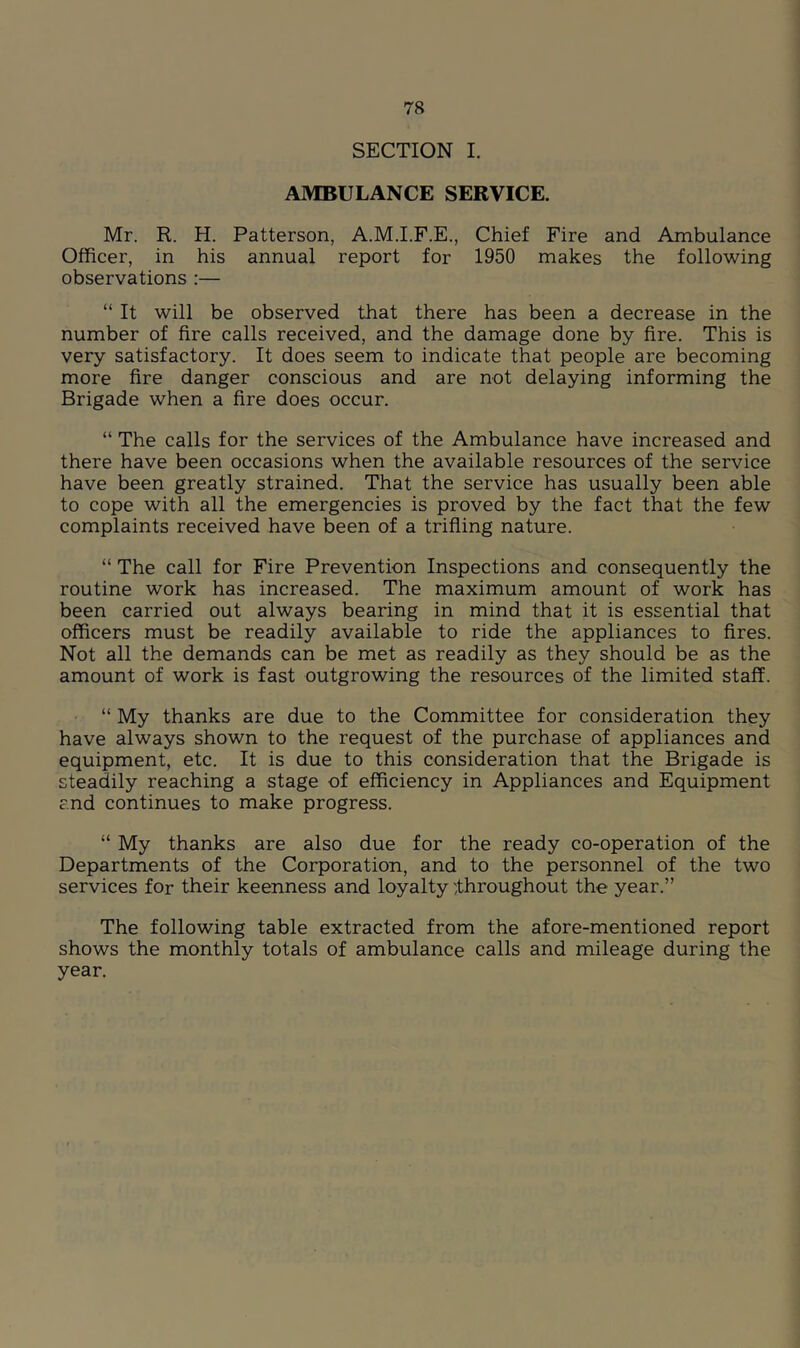 SECTION I. AMBULANCE SERVICE. Mr. R. H. Patterson, A.M.I.F.E., Chief Fire and Ambulance Officer, in his annual report for 1950 makes the following observations :— “ It will be observed that there has been a decrease in the number of fire calls received, and the damage done by fire. This is very satisfactory. It does seem to indicate that people are becoming more fire danger conscious and are not delaying informing the Brigade when a fire does occur. “ The calls for the services of the Ambulance have increased and there have been occasions when the available resources of the service have been greatly strained. That the service has usually been able to cope with all the emergencies is proved by the fact that the few complaints received have been of a trifling nature. “ The call for Fire Prevention Inspections and consequently the routine work has increased. The maximum amount of work has been carried out always bearing in mind that it is essential that officers must be readily available to ride the appliances to fires. Not all the demands can be met as readily as they should be as the amount of work is fast outgrowing the resources of the limited staff. “ My thanks are due to the Committee for consideration they have always shown to the request of the purchase of appliances and equipment, etc. It is due to this consideration that the Brigade is steadily reaching a stage of efficiency in Appliances and Equipment and continues to make progress. “ My thanks are also due for the ready co-operation of the Departments of the Corporation, and to the personnel of the two services for their keenness and loyalty ^throughout the year.” The following table extracted from the afore-mentioned report shows the monthly totals of ambulance calls and mileage during the year.