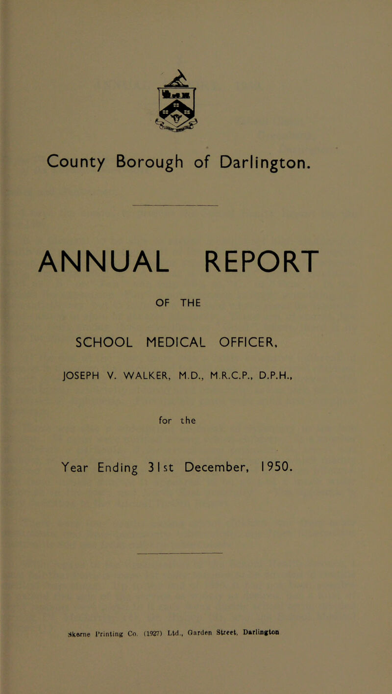 County Borough of Darlington ANNUAL REPORT OF THE SCHOOL MEDICAL OFFICER. JOSEPH V. WALKER, M.D., M.R.C.P., D.P.H., for the Year Ending 31st December, 1950. Skwne rrintinc Co. (^9^7) Ltd.. Garden Street, Darlington