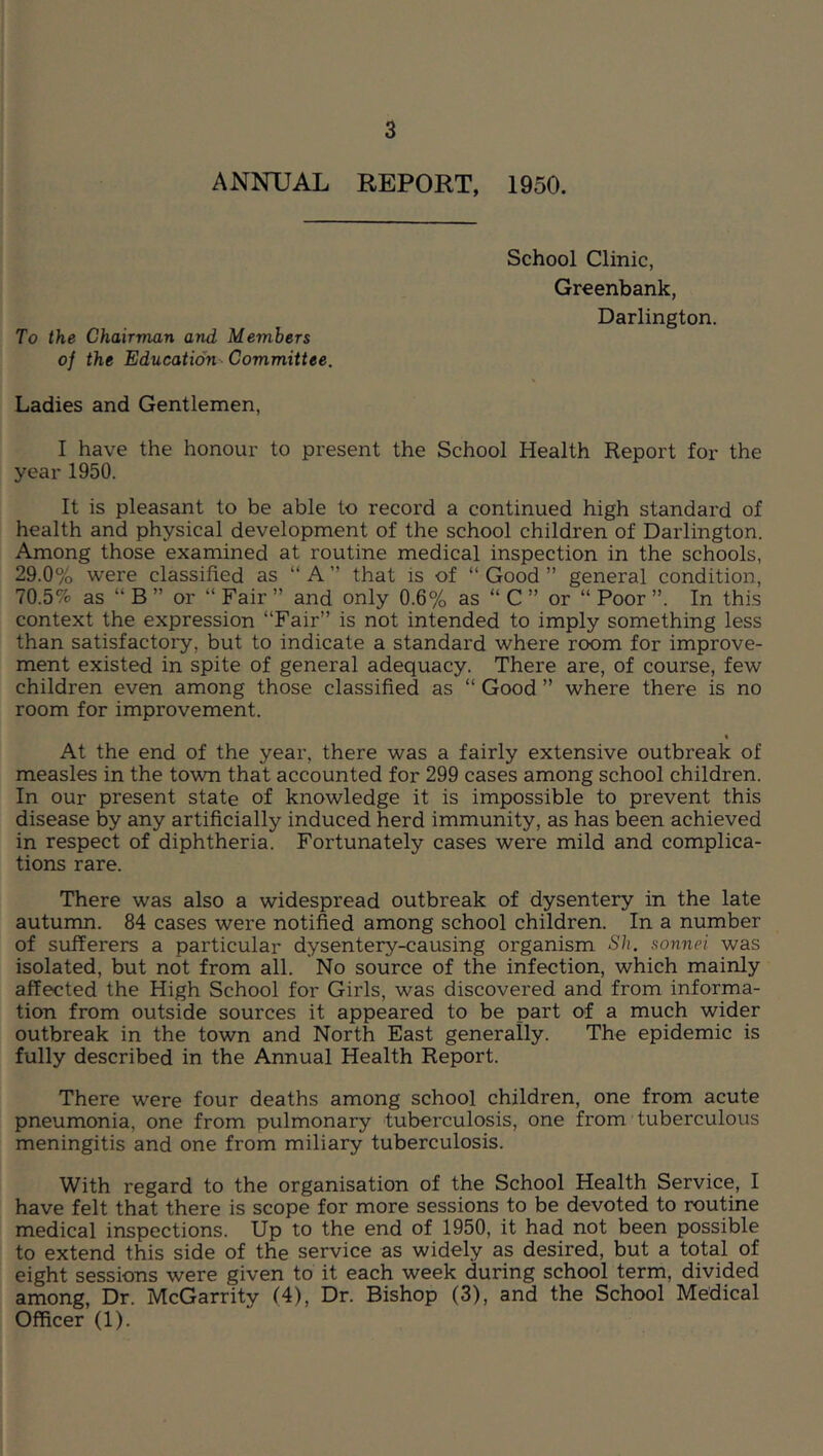 ANNUAL REPORT, 1950. To the Chairman and Members of the Education- Committee. School Clinic, Greenbank, Darlington. Ladies and Gentlemen, I have the honour to present the School Health Report for the year 1950. It is pleasant to be able to record a continued high standard of health and physical development of the school children of Darlington. Among those examined at routine medical inspection in the schools, 29.0% were classified as “A” that is of “Good” general condition, 70.5% as “ B ” or “ Fair ” and only 0.6% as “ C ” or “ Poor ”. In this context the expression “Fair” is not intended to imply something less than satisfactory, but to indicate a standard where room for improve- ment existed in spite of general adequacy. There are, of course, few children even among those classified as “ Good ” where there is no room for improvement. At the end of the year, there was a fairly extensive outbreak of measles in the town that accounted for 299 cases among school children. In our present state of knowledge it is impossible to prevent this disease by any artificially induced herd immunity, as has been achieved in respect of diphtheria. Fortunately cases were mild and complica- tions rare. There was also a widespread outbreak of dysentery in the late autumn. 84 cases were notified among school children. In a number of sufferers a particular dysentery-causing organism Sh. sonnet was isolated, but not from all. No source of the infection, which mainly affected the High School for Girls, was discovered and from informa- tion from outside sources it appeared to be part of a much wider outbreak in the town and North East generally. The epidemic is fully described in the Annual Health Report. There were four deaths among school children, one from acute pneumonia, one from pulmonary tuberculosis, one from tuberculous meningitis and one from miliary tuberculosis. With regard to the organisation of the School Health Service, I have felt that there is scope for more sessions to be devoted to routine medical inspections. Up to the end of 1950, it had not been possible to extend this side of the service as widely as desired, but a total of eight sessions were given to it each week during school term, divided among. Dr. McGarrity (4), Dr. Bishop (3), and the School Medical Officer (1).