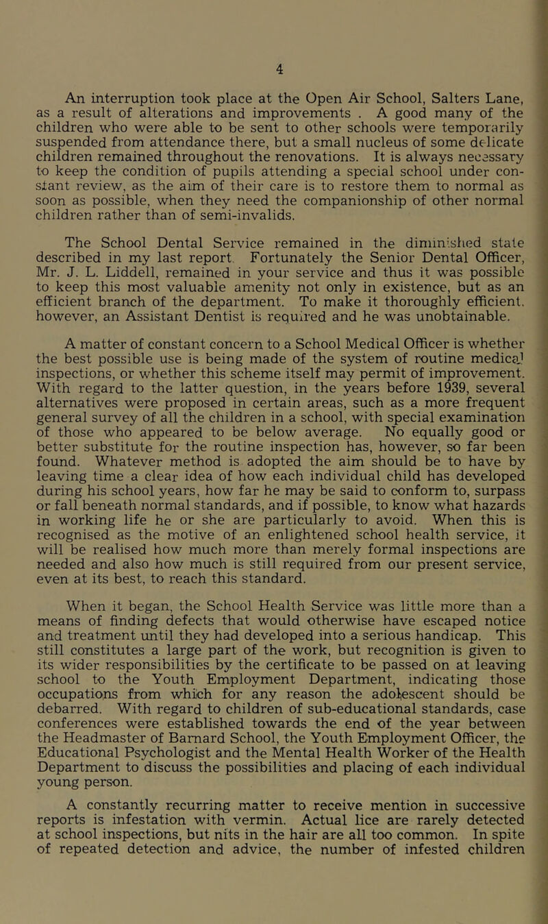 An interruption took place at the Open Air School, Salters Lane, as a result of alterations and improvements . A good many of the children who were able to be sent to other schools were temporarily suspended from attendance there, but a small nucleus of some delicate children remained throughout the renovations. It is always necessary to keep the condition of pupils attending a special school under con- stant review, as the aim of their care is to restore them to normal as soon as possible, when they need the companionship of other normal children rather than of semi-invalids. The School Dental Service remained in the diminished state described in my last report Fortunately the Senior Dental Officer, Mr. J. L. Liddell, remained in your service and thus it was possible to keep this most valuable amenity not only in existence, but as an efficient branch of the department. To make it thoroughly efficient, however, an Assistant Dentist is required and he was unobtainable. A matter of constant concern to a School Medical Officer is whether the best possible use is being made of the system of routine medicaj inspections, or whether this scheme itself may permit of improvement. With regard to the latter question, in the years before 1939, several alternatives were proposed in certain areas, such as a more frequent general survey of all the children in a school, with special examination of those who appeared to be below average. No equally good or better substitute for the routine inspection has, however, so far been found. Whatever method is adopted the aim should be to have by leaving time a clear idea of how each individual child has developed during his school years, how far he may be said to conform to, surpass or fall beneath normal standards, and if possible, to know what hazards in working life he or she are particularly to avoid. When this is recognised as the motive of an enlightened school health service, it will be realised how much more than merely formal inspections are needed and also how much is still required from our present service, even at its best, to reach this standard. When it began, the School Health Service was little more than a means of finding defects that would otherwise have escaped notice and treatment until they had developed into a serious handicap. This still constitutes a large part of the work, but recognition is given to its wider responsibilities by the certificate to be passed on at leaving school to the Youth Employment Department, indicating those occupations from which for any reason the adolescent should be debarred. With regard to children of sub-educational standards, case conferences were established towards the end of the year between the Headmaster of Barnard School, the Youth Employment Officer, the Educational Psychologist and the Mental Health Worker of the Health Department to discuss the possibilities and placing of each individual young person. A constantly recurring matter to receive mention in successive reports is infestation with vermin. Actual lice are rarely detected at school inspections, but nits in the hair are all too common. In spite of repeated detection and advice, the number of infested children