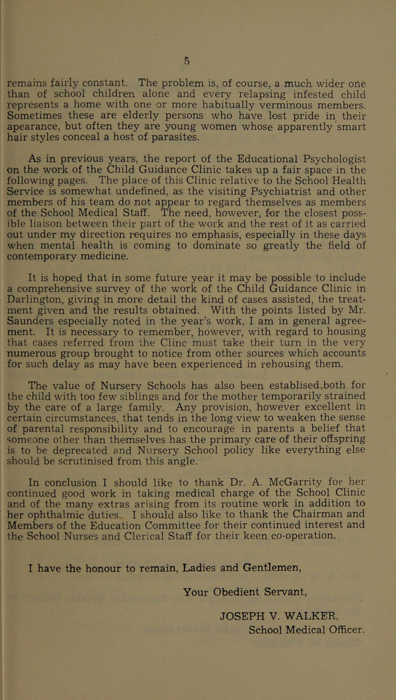 remains fairly constant. The problem is, of course, a much wider one than of school children alone and every relapsing infested child represents a home with one or more habitually verminous members. Sometimes these are elderly persons who have lost pride in their apearance, but often they are young women whose apparently smart hair styles conceal a host of parasites. As in previous years, the report of the Educational Psychologist on the work of the Child Guidance Clinic takes up a fair space in the following pages. The place of this Clinic relative to the School Health Service is somewhat undefined, as the visiting Psychiatrist and other members of his team do not appear to regard themselves as members of the School Medical Staff. The need, however, for the closest poss- ible liaison between their part of the work and the rest of it as carried out under my direction requires no emphasis, especially in these days when mental health is coming to dominate so greatly the field of contemporary medicine. It is hoped that in some future year it may be possible to include a comprehensive survey of the work of the Child Guidance Clinic in Darlington, giving in more detail the kind of cases assisted, the treat- ment given and the results obtained. With the points listed by Mr. Saunders especially noted in the year’s work, I am in general agree- ment. It is necessary to remember, however, with regard to housing that cases referred from the Cline must take their turn in the very numerous group brought to notice from other sources which accounts for such delay as may have been experienced in rehousing them. The value of Nursery Schools has also been establised,both for the child with too few siblings and for the mother temporarily strained by the care of a large family. Any provision, however excellent in certain circumstances, that tends in the long view to weaken the sense of parental responsibility and to encourage in parents a belief that someone o1her than themselves has the primary care of their offspring is to be deprecated and Nursery School policy like everything else should be scrutinised from this angle. In conclusion I should like to thank Dr. A. McGarrity for her continued good work in taking medical charge of the School Clinic and of the many extras arising from its routine work in addition to her ophthalmic duties. I should also like to thank the Chairman and Members of the Education Committee for their continued interest and the School Nurses and Clerical Staff for their keen co-operation. I have the honour to remain. Ladies and Gentlemen, Your Obedient Servant, JOSEPH V. WALKER, School Medical Officer.