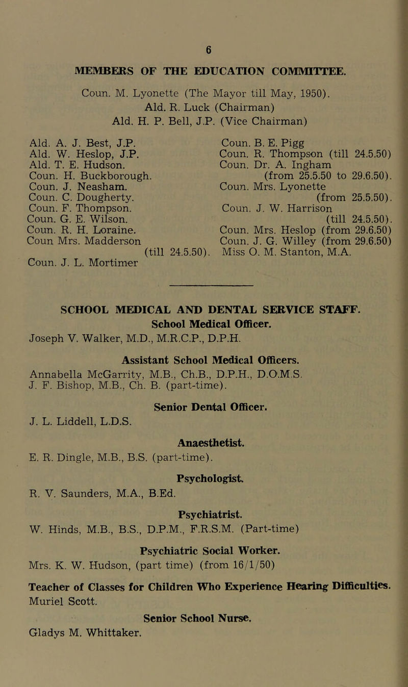 MEMBERS OF THE EDUCATION COMMITTEE. Coun. M. Lyonette (The Mayor till May, 1950). Aid. R. Luck (Chairman) Aid. H. P. Bell, J.P. Aid. A. J. Best, J.P. Aid. W. Heslop, J.P. Aid. T. E. Hudson. Coun. H. Buckborough. Coun, J. Neasham. Coun. C. Dougherty. Coun. F. Thompson. Coun. G. E. Wilson. Coun. R. H. Loraine. Coun Mrs. Madderson (till 24.5.50) Coun. J. L. Mortimer (Vice Chairman) Coun. B. E. Pigg Coun. R. Thompson (till 24.5.50) Coun. Dr. A. Ingham (from 25.5.50 to 29.6.50). Coun. Mrs. Lyonette (from 25.5.50). Coun. J. W. Harrison (till 24.5.50). Coun. Mrs. Heslop (from 29,6.50) Coun. J. G. Willey (from 29.6.50) Miss O. M. Stanton, M.A. SCHOOL MEDICAL AND DENTAL SERVICE STAFF. School Medical Officer. Joseph V. Walker, M.D., M.R.C.P., D.P.H. Assistant School Medical Officers. Annabella McGarrity, M.B., Ch.B., D.P.H., D.O.M.S. J. F. Bishop, M.B., Ch. B. (part-time). Senior Dental Officer. J. L. Liddell, L.D.S. Anaesthetist. E. R. Dingle, M.B., B.S. (part-time). Psychologist. R. V. Saunders, M.A., B.Ed. Psychiatrist. W. Hinds, M.B., B.S., D.P.M., F.R.S.M. (Part-time) Psychiatric Social Worker. Mrs. K. W. Hudson, (part time) (from 16/1/50) Teacher of Classes for Children Who Experience Hearing Difficulties. Muriel Scott. Senior School Nurse. Gladys M. Whittaker.